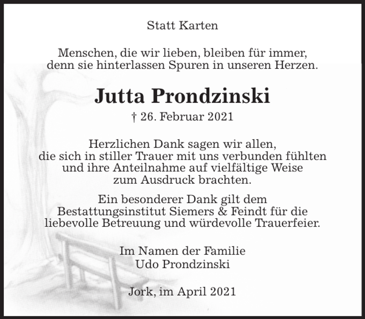 <p>Statt Karten<br />Menschen, die wir lieben, bleiben für immer,<br />denn sie hinterlassen Spuren in unseren Herzen.<br />Jutta Prondzinski<br />† 26. Februar 2021<br />Herzlichen Dank sagen wir allen,<br />die sich in stiller Trauer mit uns verbunden fühlten<br />und ihre Anteilnahme auf vielfältige Weise<br />zum Ausdruck brachten.<br />Ein besonderer Dank gilt dem<br />Bestattungsinstitut Siemers &amp; Feindt für die<br />liebevolle Betreuung und würdevolle Trauerfeier.<br />Im Namen der Familie<br />Udo Prondzinski<br />Jork, im April 2021</p>