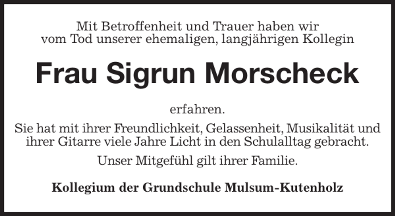 <p>Mit Betroffenheit und Trauer haben wir<br />vom Tod unserer ehemaligen, langjährigen Kollegin<br />Frau Sigrun Morscheck<br />erfahren.<br />Sie hat mit ihrer Freundlichkeit, Gelassenheit, Musikalität und ihrer Gitarre viele Jahre Licht in den Schulalltag gebracht.<br />Unser Mitgefühl gilt ihrer Familie.<br />Kollegium der Grundschule Mulsum-Kutenholz</p>
