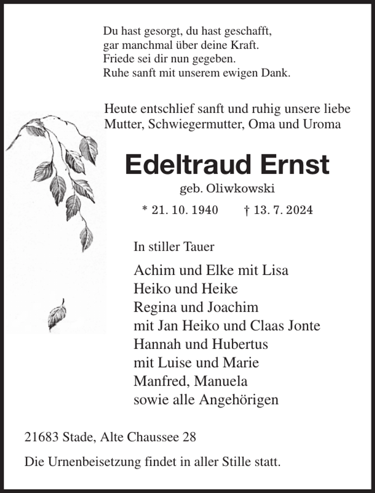 <p>Du hast gesorgt, du hast geschafft,<br />gar manchmal über deine Kraft.<br />Friede sei dir nun gegeben.<br />Ruhe sanft mit unserem ewigen Dank.<br />Heute entschlief sanft und ruhig unsere liebe<br />Mutter, Schwiegermutter, Oma und Uroma<br />Edeltraud Ernst<br />geb. Oliwkowski<br />* 21. 10. 1940 † 13. 7. 2024<br />In stiller Tauer<br />Achim und Elke mit Lisa<br />Heiko und Heike<br />Regina und Joachim<br />mit Jan Heiko und Claas Jonte<br />Hannah und Hubertus<br />mit Luise und Marie<br />Manfred, Manuela<br />sowie alle Angehörigen<br />21683 Stade, Alte Chaussee 28<br />Die Urnenbeisetzung findet in aller Stille statt.</p>