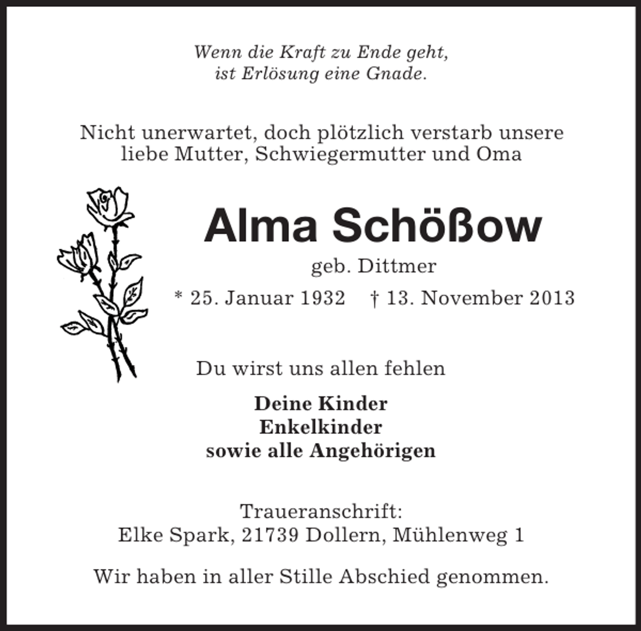 <p>Wenn die Kraft zu Ende geht,<br />ist Erlösung eine Gnade.<br />Nicht unerwartet, doch plötzlich verstarb unsere<br />liebe Mutter, Schwiegermutter und Oma<br />Alma Schößow<br />geb. Dittmer<br />* 25. Januar 1932 † 13. November 2013<br />Du wirst uns allen fehlen<br />Deine Kinder<br />Enkelkinder<br />sowie alle Angehörigen<br />Traueranschrift:<br />Elke Spark, 21739 Dollern, Mühlenweg 1</p><p>Wir haben in aller Stille Abschied genommen.</p>