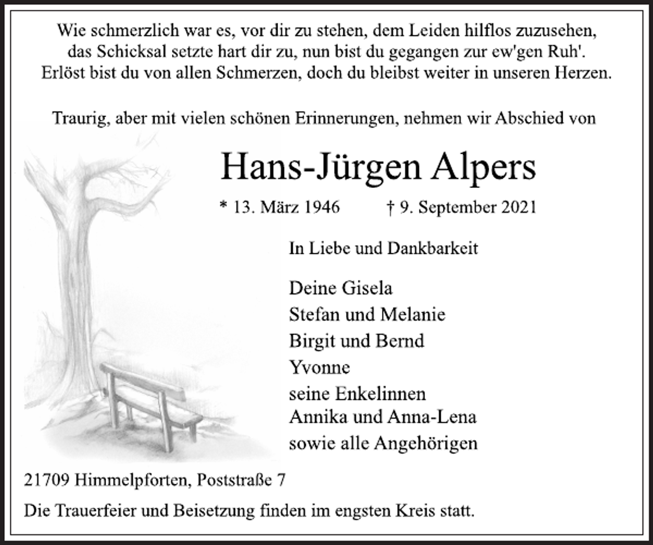 <p>Wie schmerzlich war es, vor dir zu stehen, dem Leiden hilflos zuzusehen,<br />das Schicksal setzte hart dir zu, nun bist du gegangen zur ew'gen Ruh'.<br />Erlöst bist du von allen Schmerzen, doch du bleibst weiter in unseren Herzen.<br />In Liebe und Dankbarkeit<br />Traurig, aber mit vielen schönen Erinnerungen, nehmen wir Abschied von<br />Hans-Jürgen Alpers<br />* 13. März 1946 † 9. September 2021<br />Deine Gisela<br />Stefan und Melanie<br />Birgit und Bernd<br />Yvonne<br />seine Enkelinnen<br />Annika und Anna-Lena<br />sowie alle Angehörigen<br />Die Trauerfeier und Beisetzung finden im engsten Kreis statt.<br />21709 Himmelpforten, Poststraße 7</p>