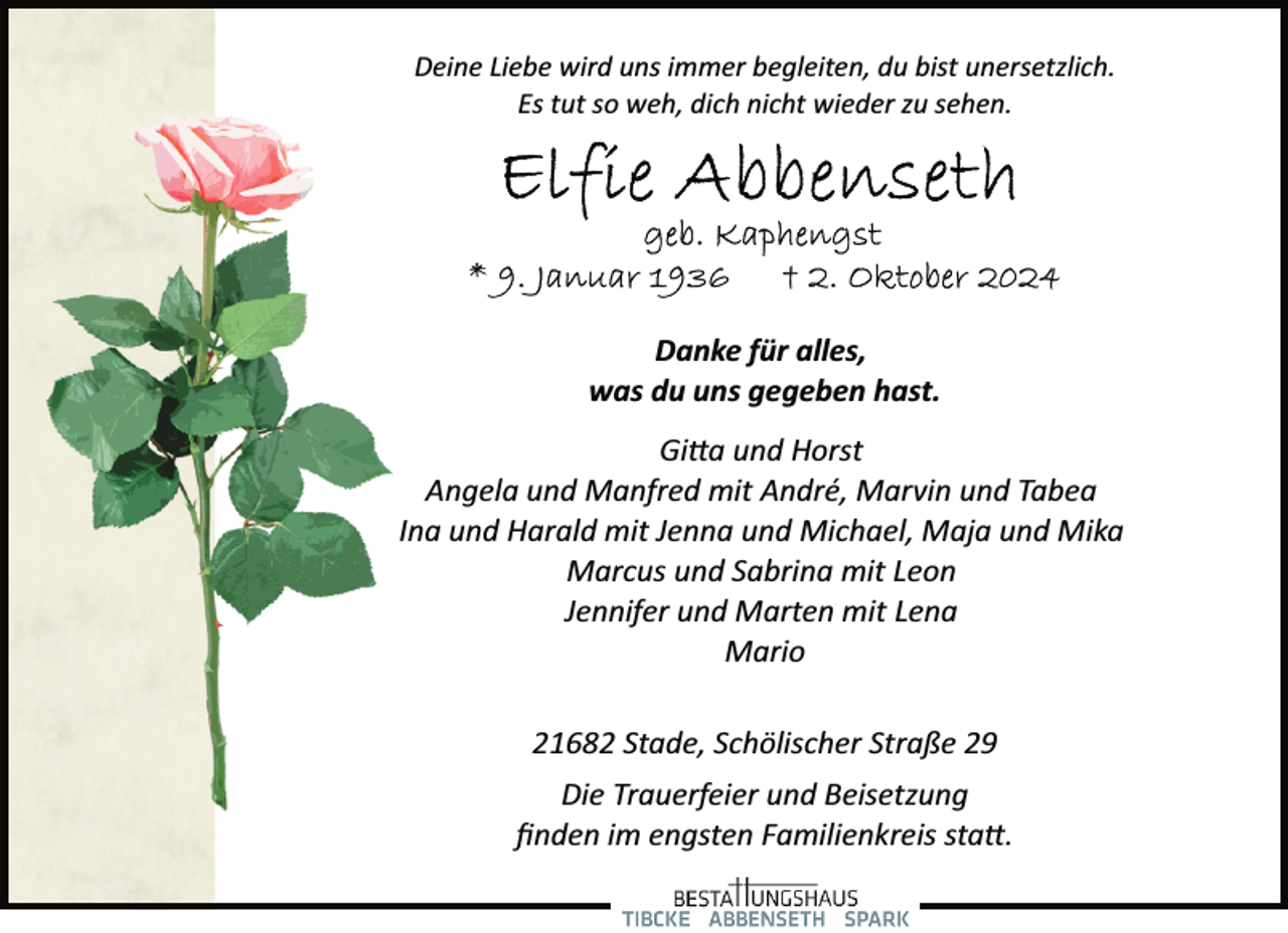<p>Deine Liebe wird uns immer begleiten, du bist unersetzlich.<br />Es tut so weh, dich nicht wieder zu sehen.</p><p>Danke für alles,<br />was du uns gegeben hast.<br />Gi�a und Horst<br />Angela und Manfred mit André, Marvin und Tabea<br />Ina und Harald mit Jenna und Michael, Maja und Mika<br />Marcus und Sabrina mit Leon<br />Jennifer und Marten mit Lena<br />Mario<br />21682 Stade, Schölischer Straße 29<br />Die Trauerfeier und Beisetzung<br />ﬁnden im engsten Familienkreis sta�.</p>