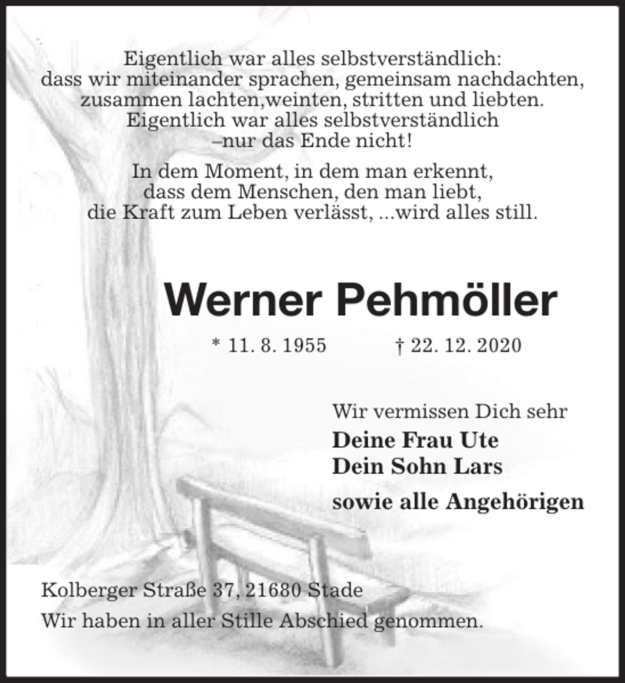 <p>Eigentlich war alles selbstverständlich:<br />dass wir miteinander sprachen, gemeinsam nachdachten,<br />zusammen lachten,weinten, stritten und liebten.<br />Eigentlich war alles selbstverständlich<br />-nur das Ende nicht!<br />In dem Moment, in dem man erkennt,<br />dass dem Menschen, den man liebt,<br />die Kraft zum Leben verlässt, ...wird alles still.<br />Werner Pehmöller<br />* 11. 8. 1955 † 22. 12. 2020<br />Wir vermissen Dich sehr<br />Deine Frau Ute<br />Dein Sohn Lars<br />sowie alle Angehörigen<br />Kolberger Straße 37, 21680 Stade<br />Wir haben in aller Stille Abschied genommen.</p>