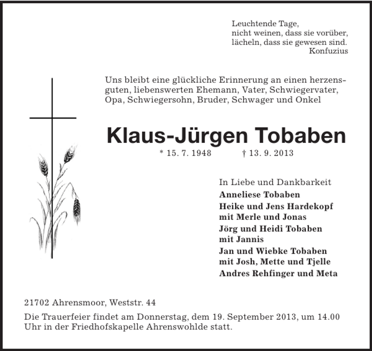 <p>Leuchtende Tage,<br />nicht weinen, dass sie vorüber,<br />lächeln, dass sie gewesen sind.<br />Konfuzius</p>
<p>Uns bleibt eine glückliche Erinnerung an einen herzensguten, liebenswerten Ehemann, Vater, Schwiegervater,<br />Opa, Schwiegersohn, Bruder, Schwager und Onkel</p>
<p>Klaus-Jürgen Tobaben<br />* 15. 7. 1948</p>
<p>† 13. 9. 2013<br />In Liebe und Dankbarkeit<br />Anneliese Tobaben<br />Heike und Jens Hardekopf<br />mit Merle und Jonas<br />Jörg und Heidi Tobaben<br />mit Jannis<br />Jan und Wiebke Tobaben<br />mit Josh, Mette und Tjelle<br />Andres Rehfinger und Meta</p>
<p>21702 Ahrensmoor, Weststr. 44<br />Die Trauerfeier findet am Donnerstag, dem 19. September 2013, um 14.00<br />Uhr in der Friedhofskapelle Ahrenswohlde statt.</p>