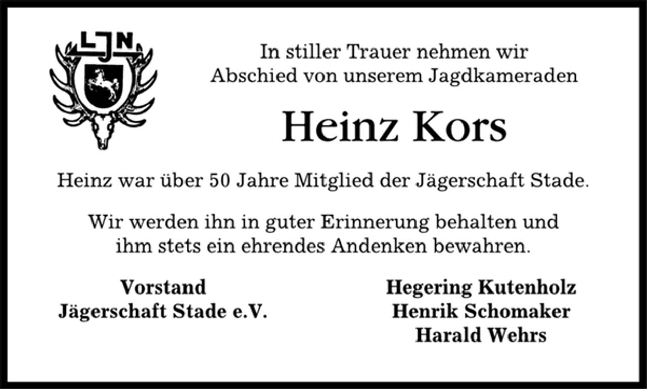 <p>In stiller Trauer nehmen wir<br />Abschied von unserem Jagdkameraden<br />Heinz Kors<br />Heinz war über 50 Jahre Mitglied der Jägerschaft Stade.<br />Wir werden ihn in guter Erinnerung behalten und<br />ihm stets ein ehrendes Andenken bewahren.<br />Vorstand Hegering Kutenholz<br />Jägerschaft Stade e.V. Henrik Schomaker<br />Harald Wehrs</p>