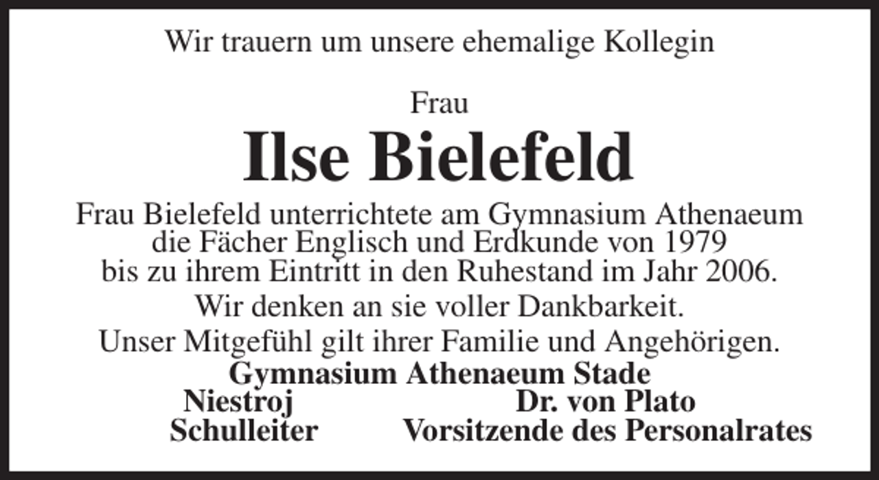 <p>Wir trauern um unsere ehemalige Kollegin<br />Frau<br />Ilse Bielefeld<br />Frau Bielefeld unterrichtete am Gymnasium Athenaeum die Fächer Englisch und Erdkunde von 1979<br />bis zu ihrem Eintritt in den Ruhestand im Jahr 2006.<br />Wir denken an sie voller Dankbarkeit.<br />Unser Mitgefühl gilt ihrer Familie und Angehörigen.<br />Gymnasium Athenaeum Stade<br />Niestroj Dr. von Plato<br />Schulleiter Vorsitzende des Personalrates</p>