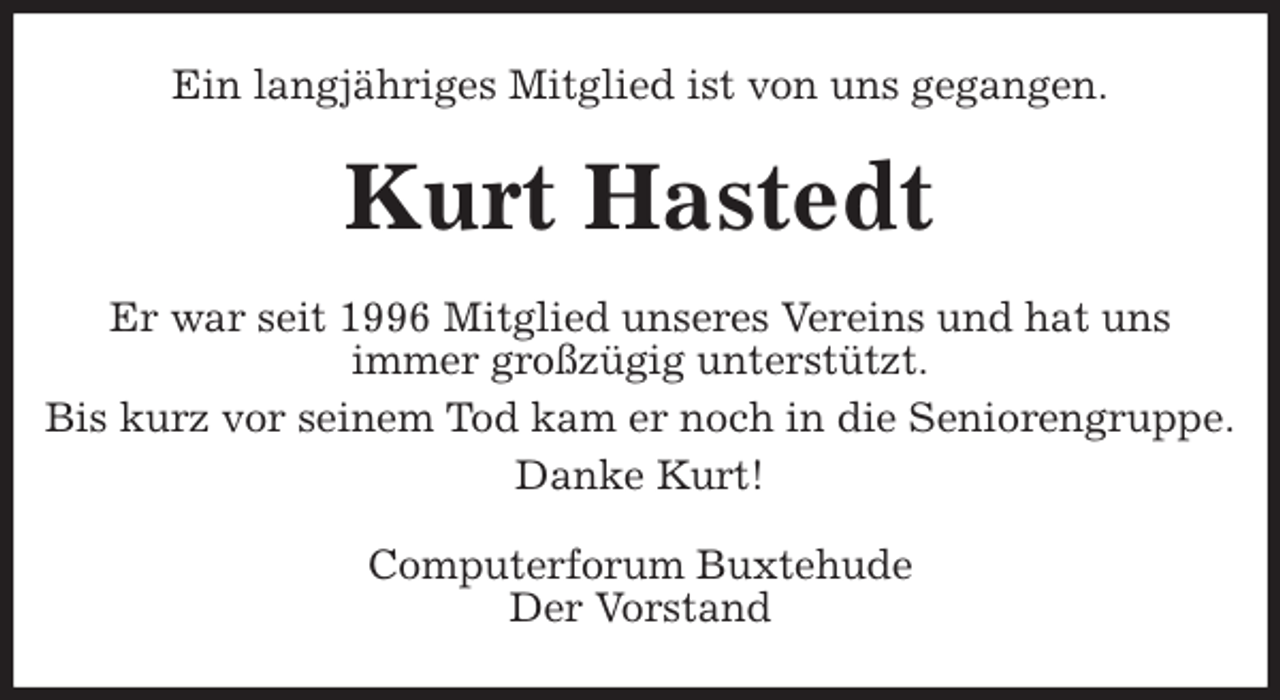<p>Ein langjähriges Mitglied ist von uns gegangen.<br />Kurt Hastedt<br />Er war seit 1996 Mitglied unseres Vereins und hat uns<br />immer großzügig unterstützt.<br />Bis kurz vor seinem Tod kam er noch in die Seniorengruppe.<br />Danke Kurt!<br />Computerforum Buxtehude<br />Der Vorstand</p>