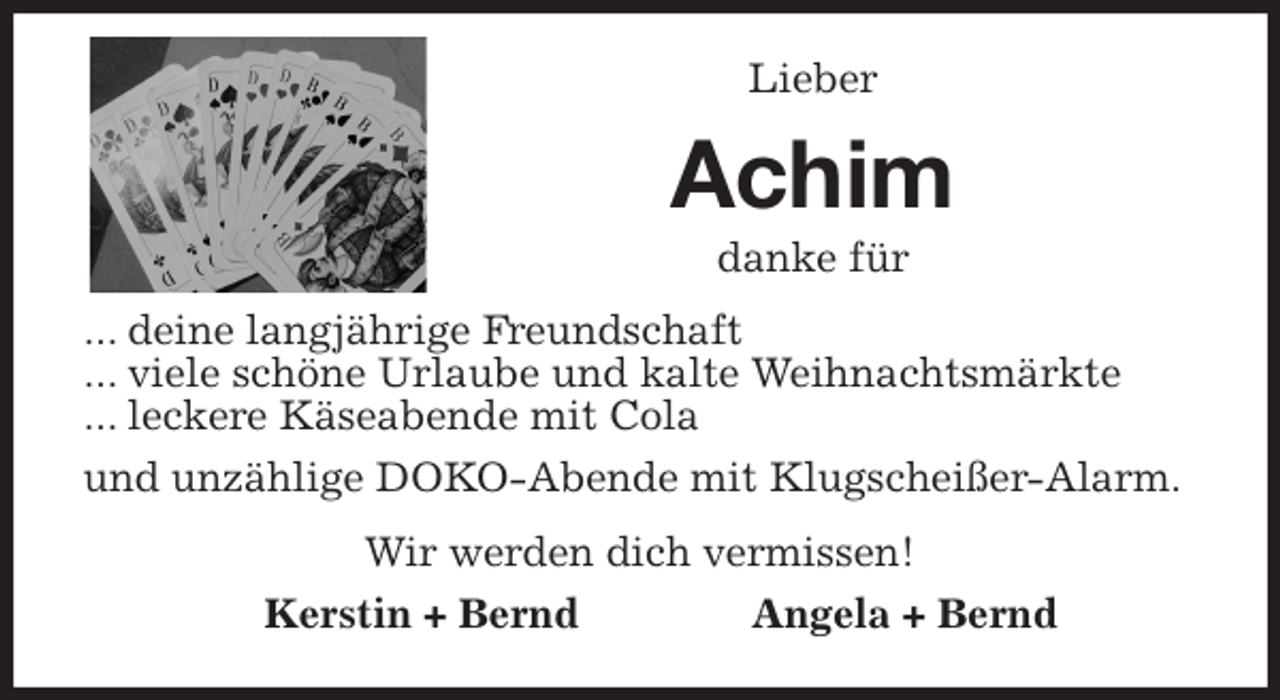 <p>Lieber<br />Achim<br />danke für<br />... deine langjährige Freundschaft<br />... viele schöne Urlaube und kalte Weihnachtsmärkte<br />... leckere Käseabende mit Cola<br />und unzählige DOKO-Abende mit Klugscheißer-Alarm.<br />Wir werden dich vermissen!<br />Kerstin + Bernd Angela + Bernd</p>
