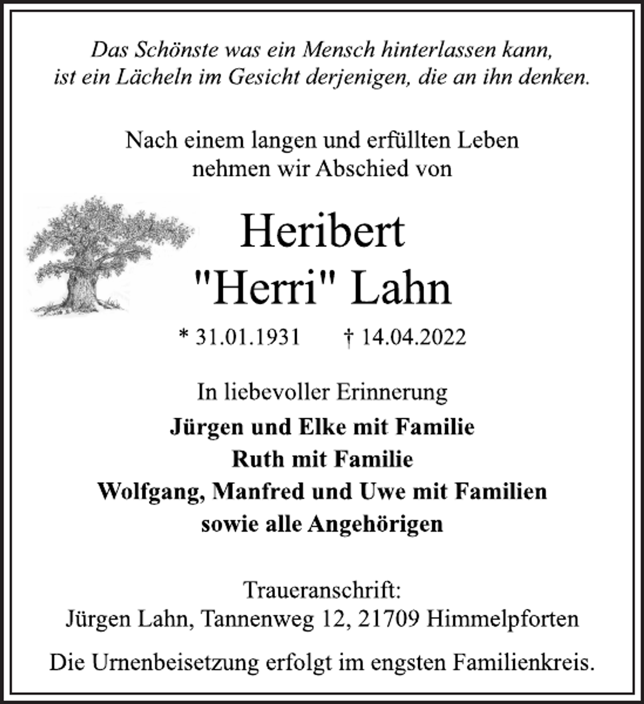 <p>Das Schönste was ein Mensch hinterlassen kann,<br />ist ein Lächeln im Gesicht derjenigen, die an ihn denken.<br />Nach einem langen und erfüllten Leben<br />nehmen wir Abschied von<br />Heribert<br />"Herri" Lahn<br />* 31.01.1931 † 14.04.2022<br />In liebevoller Erinnerung<br />Jürgen und Elke mit Familie<br />Ruth mit Familie<br />Wolfgang, Manfred und Uwe mit Familien<br />sowie alle Angehörigen<br />Traueranschrift:<br />Jürgen Lahn, Tannenweg 12, 21709 Himmelpforten<br />Die Urnenbeisetzung erfolgt im engsten Familienkreis.</p>