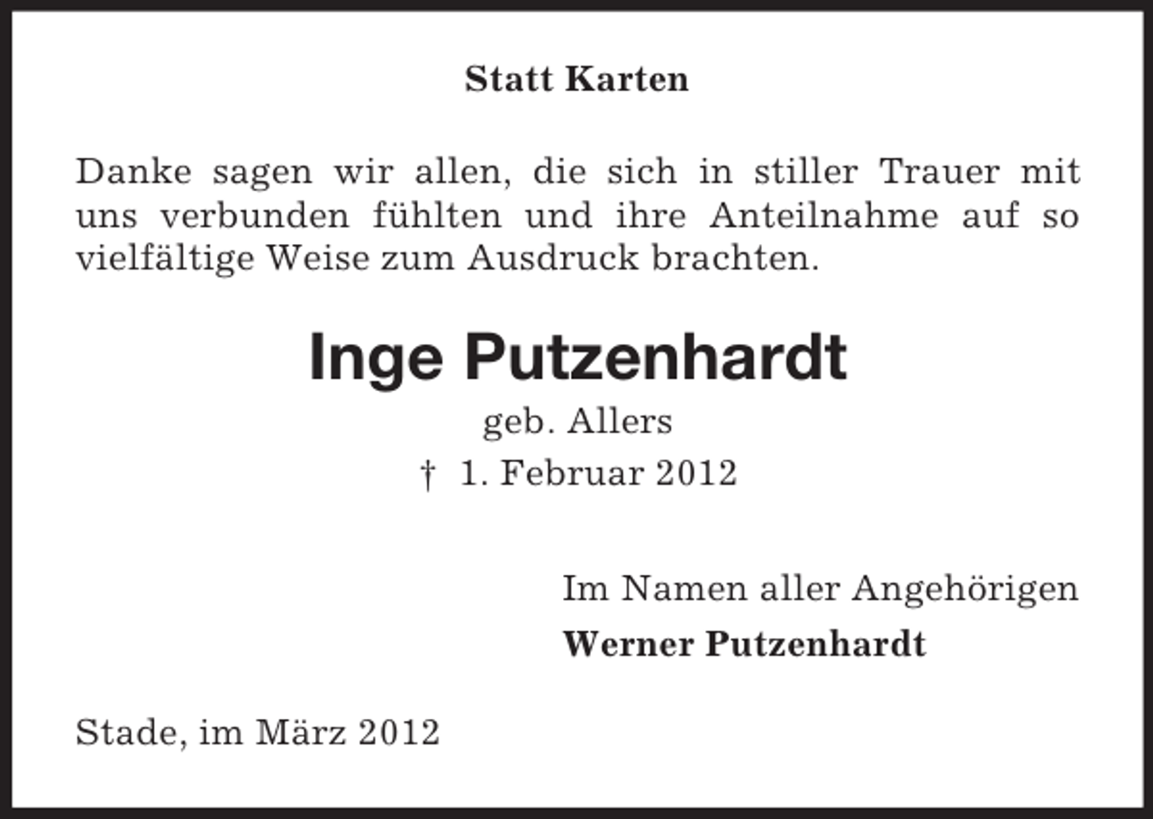 <p>Statt Karten<br />Danke sagen wir allen, die sich in stiller Trauer mit<br />uns verbunden fühlten und ihre Anteilnahme auf so<br />vielfältige Weise zum Ausdruck brachten.</p><p>Inge Putzenhardt<br />geb. Allers<br />† 1. Februar 2012<br />Im Namen aller Angehörigen<br />Werner Putzenhardt<br />Stade, im März 2012</p>