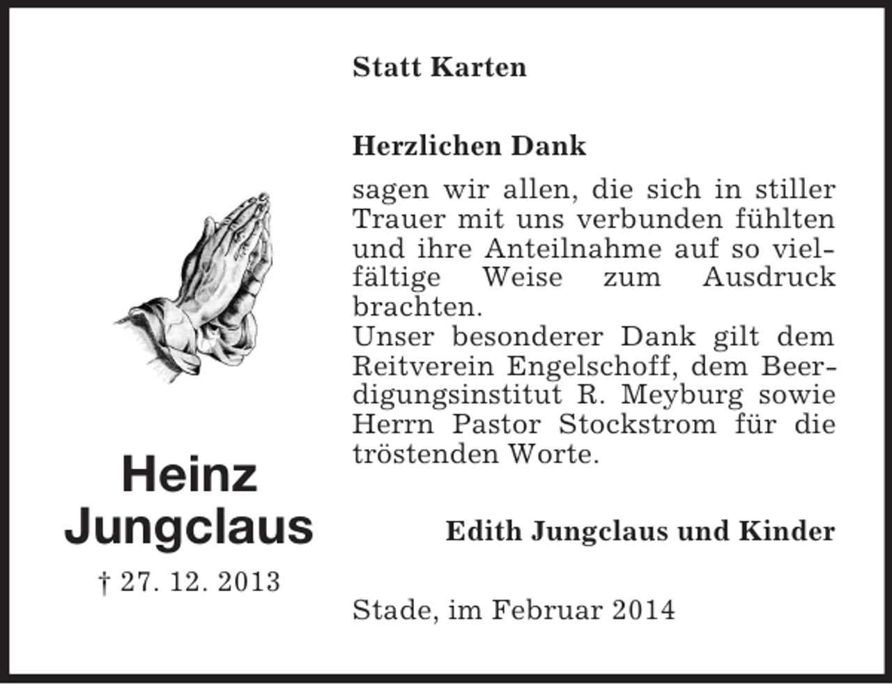 <p>Heinz<br />Jungclaus<br />† 27. 12. 2013<br />Statt Karten<br />Herzlichen Dank<br />sagen wir allen, die sich in stiller Trauer mit uns verbunden fühlten und ihre Anteilnahme auf so vielfältige Weise zum Ausdruck brachten.<br />Unser besonderer Dank gilt dem Reitverein Engelschoff, dem Beerdigungsinstitut R. Meyburg sowie Herrn Pastor Stockstrom für die tröstenden Worte.<br />Edith Jungclaus und Kinder<br />Stade, im Februar 2014</p>