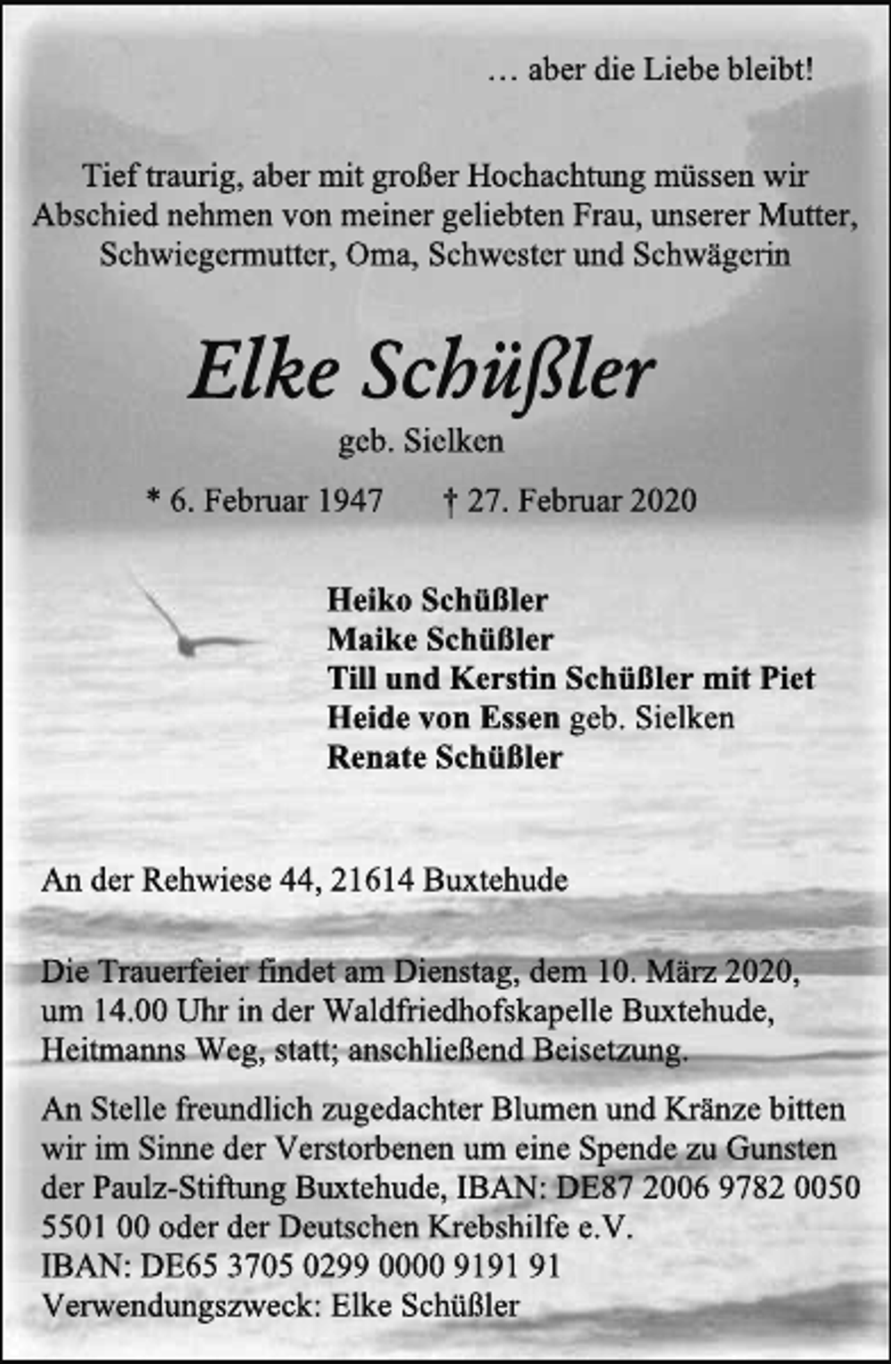 <p>… aber die Liebe bleibt!<br />Tief traurig, aber mit großer Hochachtung müssen wir<br />Abschied nehmen von meiner geliebten Frau, unserer Mutter,<br />Schwiegermutter, Oma, Schwester und Schwägerin<br />Elke Schüßler<br />geb. Sielken<br />* 6. Februar 1947 † 27. Februar 2020<br />Heiko Schüßler<br />Maike Schüßler<br />Till und Kerstin Schüßler mit Piet<br />Heide von Essen geb. Sielken<br />Renate Schüßler<br />An der Rehwiese 44, 21614 Buxtehude<br />Die Trauerfeier findet am Dienstag, dem 10. März 2020,<br />um 14.00 Uhr in der Waldfriedhofskapelle Buxtehude,<br />Heitmanns Weg, statt; anschließend Beisetzung.<br />An Stelle freundlich zugedachter Blumen und Kränze bitten<br />wir im Sinne der Verstorbenen um eine Spende zu Gunsten<br />der Paulz-Stiftung Buxtehude, IBAN: DE87 2006 9782 0050<br />5501 00 oder der Deutschen Krebshilfe e.V.<br />IBAN: DE65 3705 0299 0000 9191 91<br />Verwendungszweck: Elke Schüßler</p>