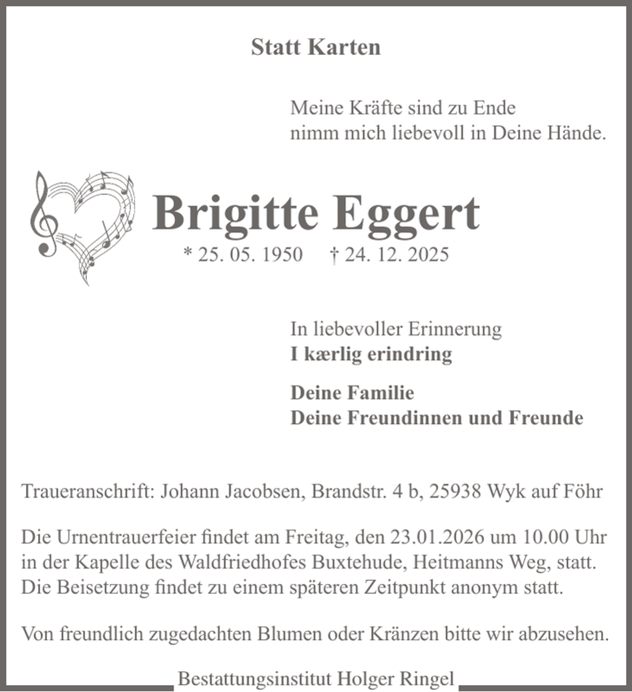 <p>Statt Karten</p><p>Meine Kräfte sind zu Ende<br />nimm mich liebevoll in Deine Hände.<br />Brigitte Eggert</p><p>* 25. 05. 1950 † 24. 12. 2025</p><p>In liebevoller Erinnerung<br />I kærlig erindring</p><p>Deine Familie<br />Deine Freundinnen und Freunde</p><p>Traueranschrift: Johann Jacobsen, Brandstr. 4 b, 25938 Wyk auf Föhr</p><p>Die Urnentrauerfeier findet am Freitag, den 23.01.2026 um 10.00 Uhr in der<br />Kapelle des Waldfriedhofes Buxtehude, Heitmanns Weg, statt.<br />Die Beisetzung findet zu einem späteren Zeitpunkt anonym statt.</p><p>Von freundlich zugedachten Blumen oder Kränzen bitte wir abzusehen.</p>