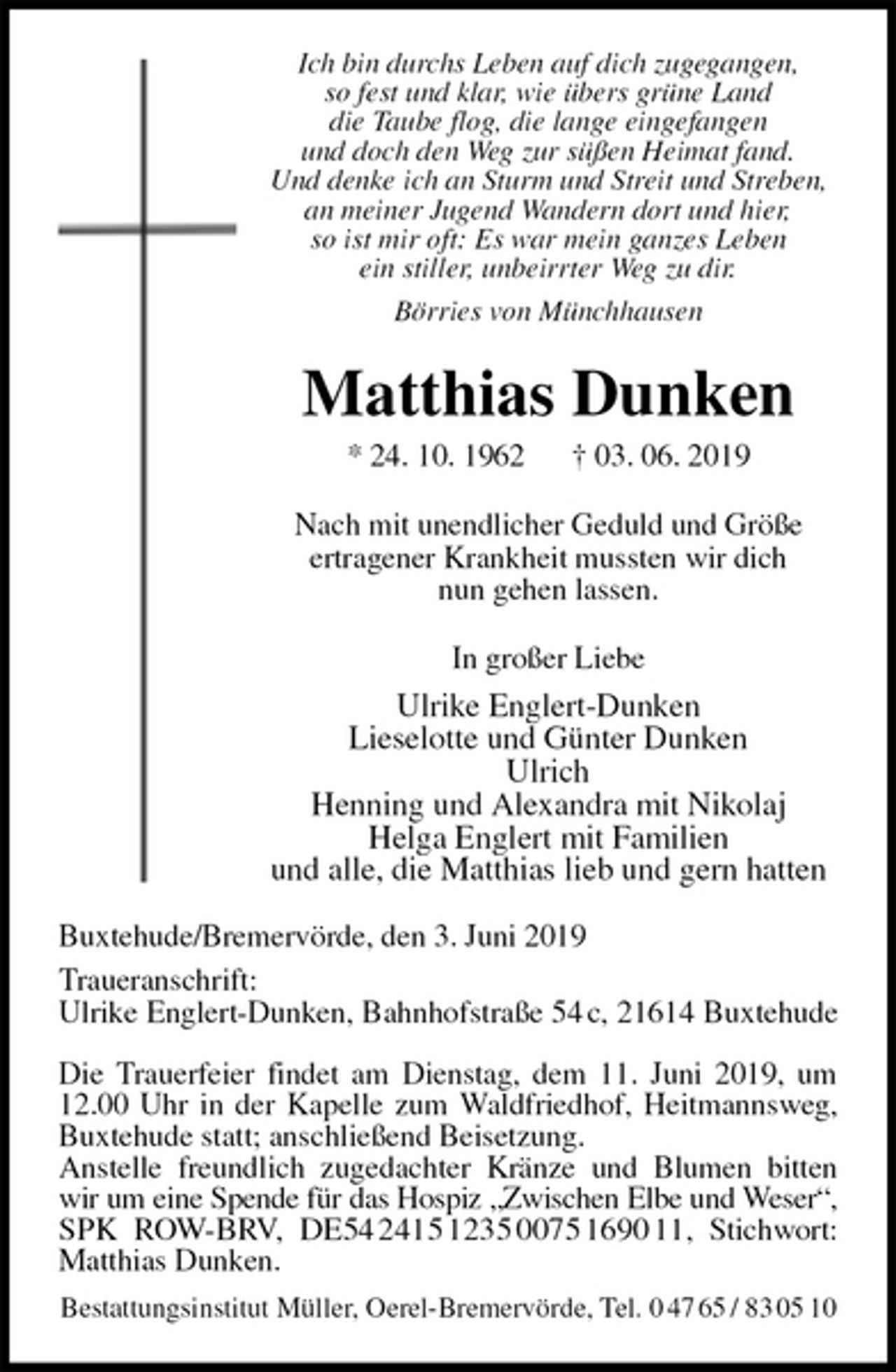 <p>Ich bin durchs Leben auf dich zugegangen,<br />so fest und klar, wie übers grüne Land<br />die Taube flog, die lange eingefangen<br />und doch den Weg zur süßen Heimat fand.<br />Und denke ich an Sturm und Streit und Streben,<br />an meiner Jugend Wandern dort und hier,<br />so ist mir oft: Es war mein ganzes Leben<br />ein stiller, unbeirrter Weg zu dir.<br />Börries von Münchhausen<br />Matthias Dunken<br />* 24. 10. 1962 † 03. 06. 2019<br />Nach mit unendlicher Geduld und Größe<br />ertragener Krankheit mussten wir dich<br />nun gehen lassen.<br />In großer Liebe<br />Ulrike Englert-Dunken<br />Lieselotte und Günter Dunken<br />Ulrich<br />Henning und Alexandra mit Nikolaj<br />Helga Englert mit Familien<br />und alle, die Matthias lieb und gern hatten<br />Buxtehude/Bremervörde, den 3. Juni 2019<br />Traueranschrift:<br />Ulrike Englert-Dunken, Bahnhofstraße 54 c, 21614 Buxtehude</p><p>Die Trauerfeier findet am Dienstag, dem 11. Juni 2019, um 12.00 Uhr in der Kapelle zum Waldfriedhof, Heitmannsweg, Buxtehude statt; anschließend Beisetzung.<br />Anstelle freundlich zugedachter Kränze und Blumen bitten wir um eine Spende für das Hospiz „Zwischen Elbe und Weser“,<br />SPK ROW-BRV, DE54 2415 1235 0075 1690 11, Stichwort: Matthias Dunken.<br />Bestattungsinstitut Müller, Oerel-Bremervörde, Tel. 0 47 65 / 83 05 10</p>