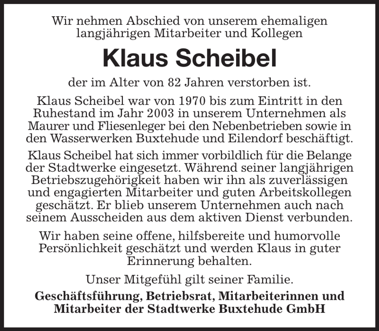 <p>Wir nehmen Abschied von unserem ehemaligen<br />langjährigen Mitarbeiter und Kollegen<br />Klaus Scheibel<br />der im Alter von 82 Jahren verstorben ist.<br />Klaus Scheibel war von 1970 bis zum Eintritt in den Ruhestand im Jahr 2003 in unserem Unternehmen als Maurer und Fliesenleger bei den Nebenbetrieben sowie in den Wasserwerken Buxtehude und Eilendorf beschäftigt.<br />Klaus Scheibel hat sich immer vorbildlich für die Belange der Stadtwerke eingesetzt. Während seiner langjährigen Betriebszugehörigkeit haben wir ihn als zuverlässigen und engagierten Mitarbeiter und guten Arbeitskollegen geschätzt. Er blieb unserem Unternehmen auch nach seinem Ausscheiden aus dem aktiven Dienst verbunden.<br />Wir haben seine offene, hilfsbereite und humorvolle<br />Persönlichkeit geschätzt und werden Klaus in guter<br />Erinnerung behalten.<br />Unser Mitgefühl gilt seiner Familie.<br />Geschäftsführung, Betriebsrat, Mitarbeiterinnen und Mitarbeiter der Stadtwerke Buxtehude GmbH</p>