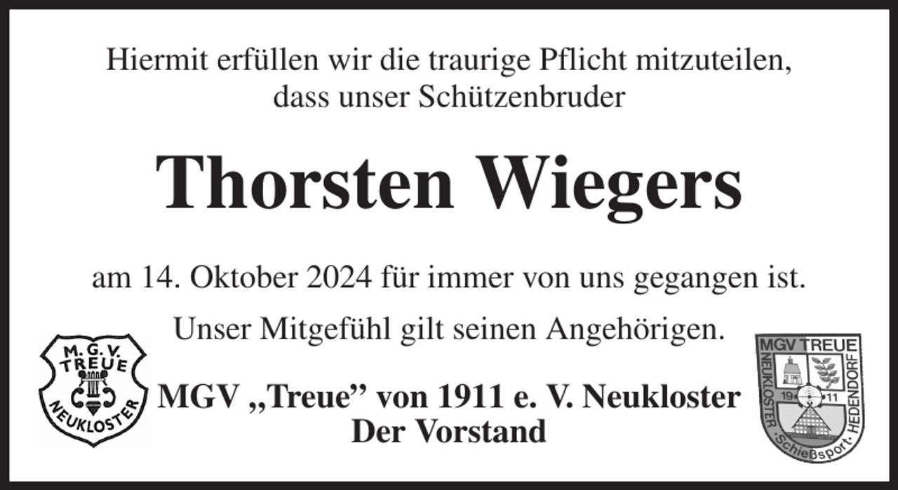 <p>Hiermit erfüllen wir die traurige Pflicht mitzuteilen,<br />dass unser Schützenbruder<br />Thorsten Wiegers<br />am 14. Oktober 2024 für immer von uns gegangen ist.<br />Unser Mitgefühl gilt seinen Angehörigen.<br />MGV „Treue” von 1911 e. V. Neukloster<br />Der Vorstand</p>