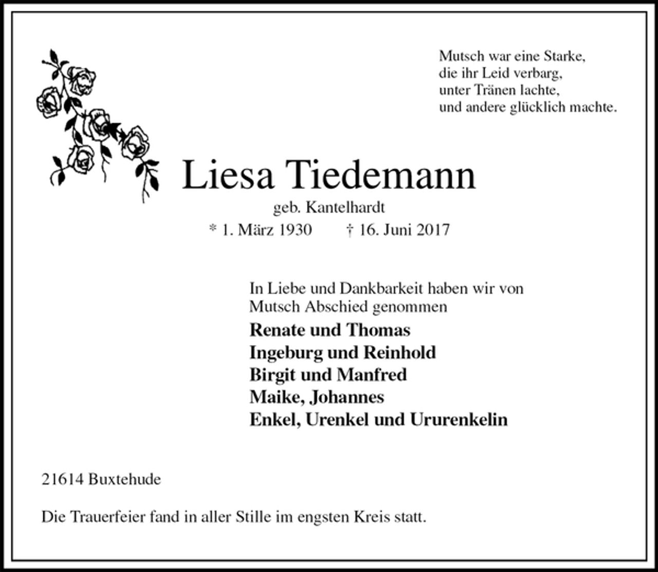 <p>Mutsch war eine Starke,<br />die ihr Leid verbarg,<br />unter Tränen lachte,<br />und andere glücklich machte.<br />Liesa Tiedemann<br />geb. Kantelhardt<br />* 1. März 1930 † 16. Juni 2017<br />In Liebe und Dankbarkeit haben wir von<br />Mutsch Abschied genommen<br />Renate und Thomas<br />Ingeburg und Reinhold<br />Birgit und Manfred<br />Maike, Johannes<br />Enkel, Urenkel und Ururenkelin<br />21614 Buxtehude</p><p>Die Trauerfeier fand in aller Stille im engsten Kreis statt.</p>