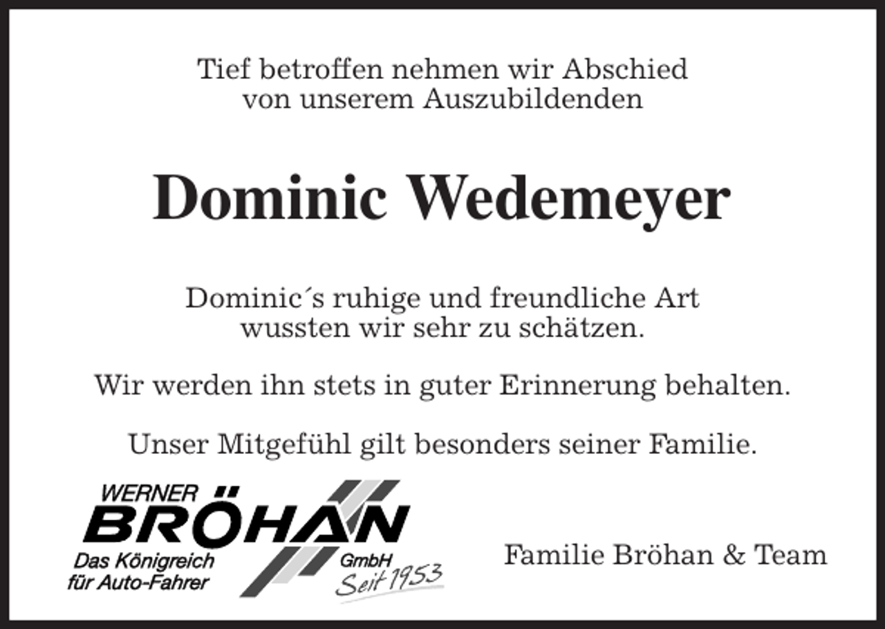 <p>Tief betroffen nehmen wir Abschied<br />von unserem Auszubildenden<br />Dominic Wedemeyer<br />Dominic´s ruhige und freundliche Art<br />wussten wir sehr zu schätzen.</p><p>Wir werden ihn stets in guter Erinnerung behalten.</p><p>Unser Mitgefühl gilt besonders seiner Familie.</p><p>Familie Bröhan &amp; Team</p>