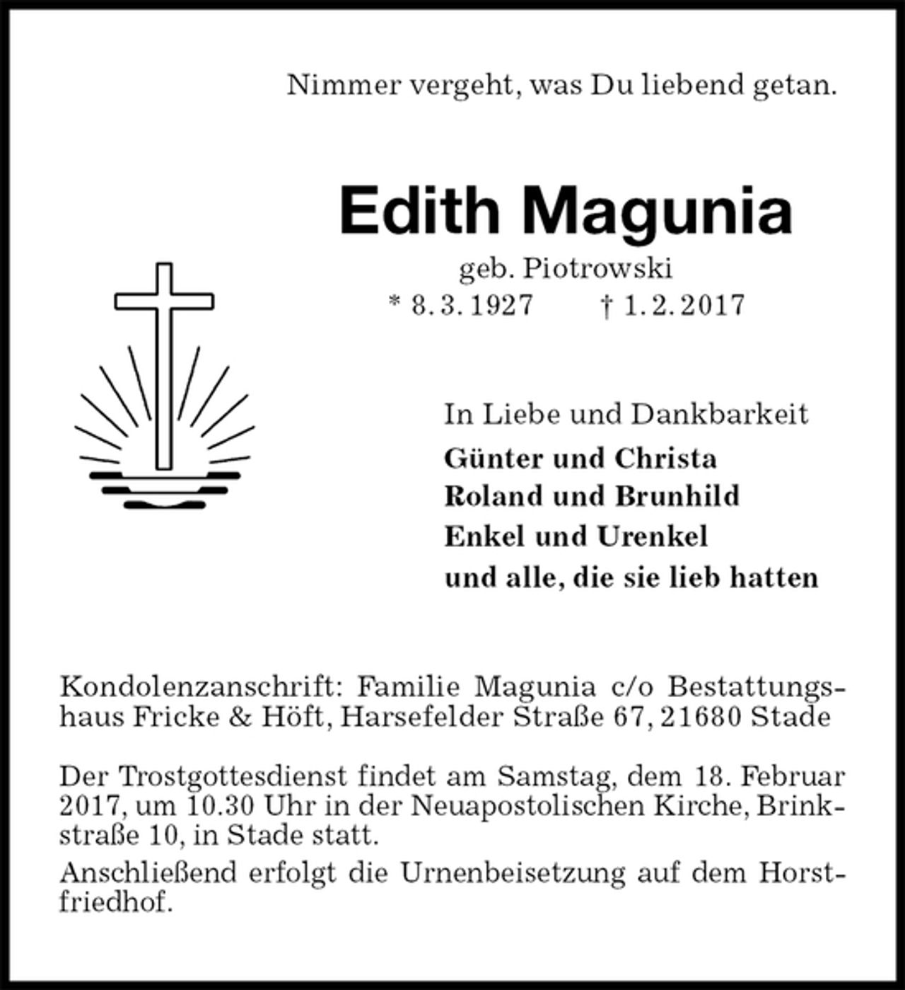 <p>Nimmer vergeht, was Du liebend getan.<br />Edith Magunia<br />geb. Piotrowski<br />* 8. 3. 1927 † 1. 2. 2017<br />In Liebe und Dankbarkeit<br />Günter und Christa<br />Roland und Brunhild<br />Enkel und Urenkel<br />und alle, die sie lieb hatten<br />Kondolenzanschrift: Familie Magunia c/o Bestattungshaus Fricke &amp; Höft, Harsefelder Straße 67, 21680 Stade</p><p>Der Trostgottesdienst findet am Samstag, dem 18. Februar<br />2017, um 10.30 Uhr in der Neuapostolischen Kirche, Brinkstraße 10, in Stade statt.<br />Anschließend erfolgt die Urnenbeisetzung auf dem Horstfriedhof.</p>