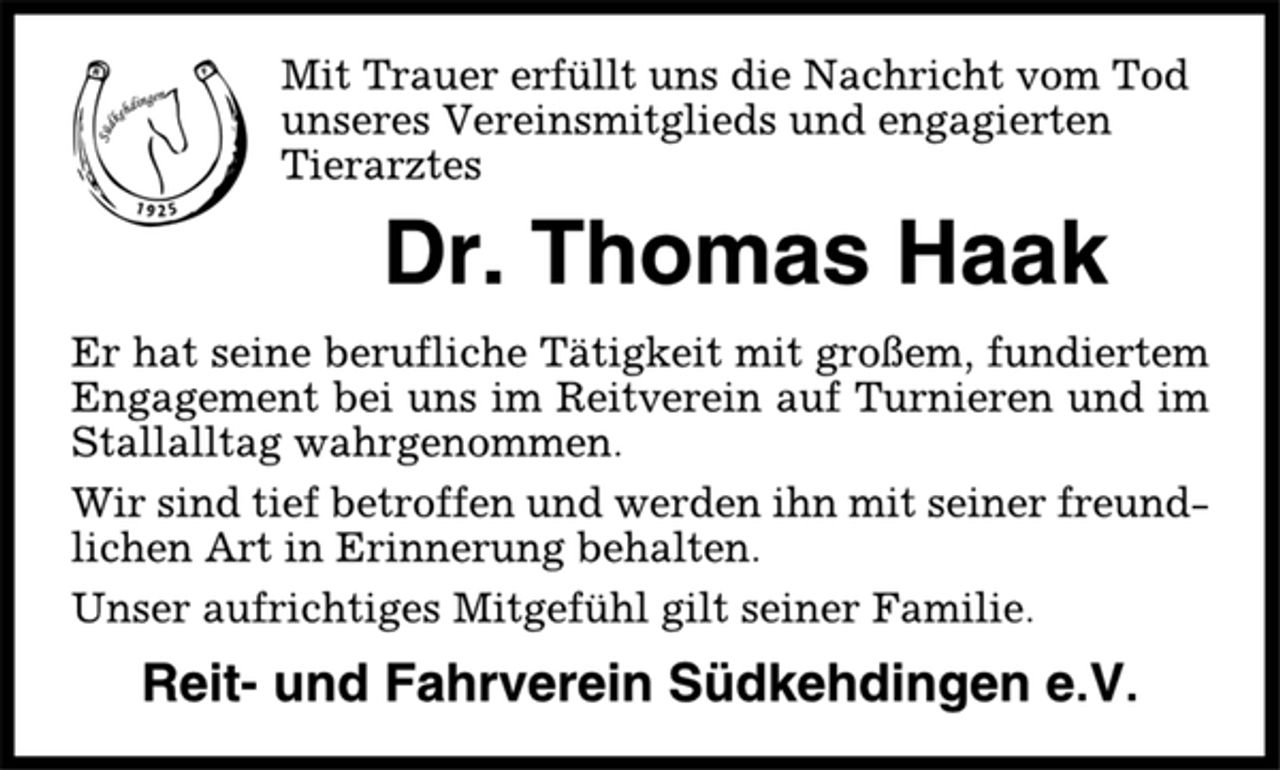 <p>Mit Trauer erfüllt uns die Nachricht vom Tod<br />unseres Vereinsmitglieds und engagierten<br />Tierarztes<br />Dr. Thomas Haak<br />Er hat seine berufliche Tätigkeit mit großem, fundiertem<br />Engagement bei uns im Reitverein auf Turnieren und im<br />Stallalltag wahrgenommen.<br />Wir sind tief betroffen und werden ihn mit seiner freundlichen<br />Art in Erinnerung behalten.<br />Unser aufrichtiges Mitgefühl gilt seiner Familie.<br />Reit- und Fahrverein Südkehdingen e.V.</p>