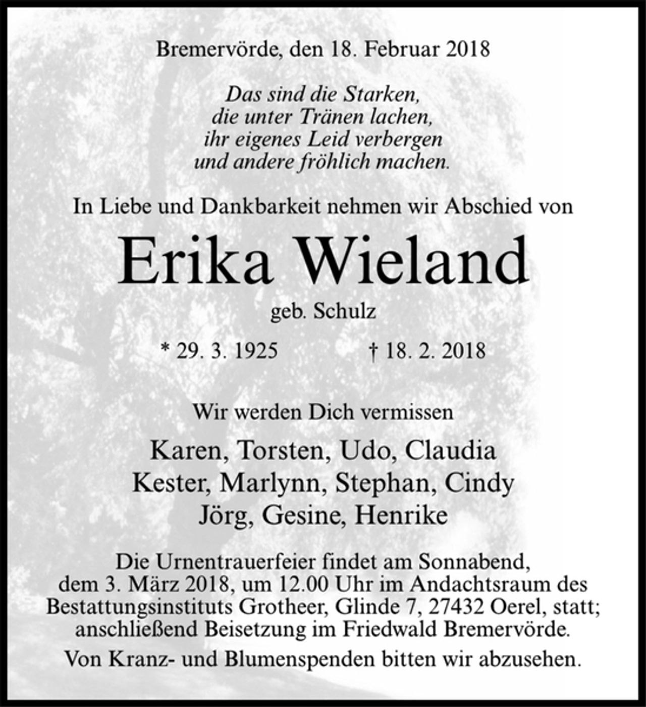 <p>Bremervörde, den 18. Februar 2018<br />Das sind die Starken,<br />die unter Tränen lachen,<br />ihr eigenes Leid verbergen<br />und andere fröhlich machen.<br />In Liebe und Dankbarkeit nehmen wir Abschied von<br />Erika Wieland<br />geb. Schulz<br />* 29. 3. 1925 † 18. 2. 2018<br />Wir werden Dich vermissen<br />Karen, Torsten, Udo, Claudia<br />Kester, Marlynn, Stephan, Cindy<br />Jörg, Gesine, Henrike<br />Die Urnentrauerfeier findet am Sonnabend,<br />dem 3. März 2018, um 12.00 Uhr im Andachtsraum des<br />Bestattungsinstituts Grotheer, Glinde 7, 27432 Oerel, statt;<br />anschließend Beisetzung im Friedwald Bremervörde.<br />Von Kranz- und Blumenspenden bitten wir abzusehen.</p>