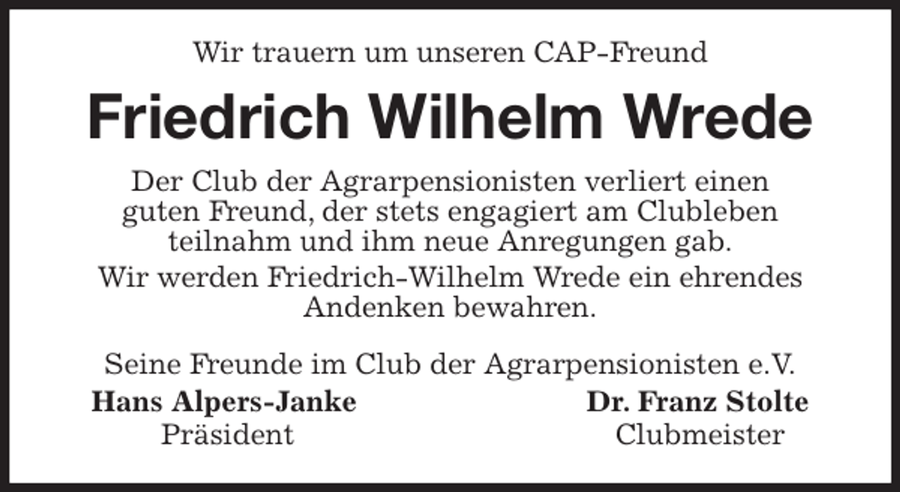 <p>Wir trauern um unseren CAP-Freund<br />Friedrich Wilhelm Wrede<br />Seine Freunde im Club der Agrarpensionisten e.V.<br />Hans Alpers-Janke Dr. Franz Stolte<br />Präsident Clubmeister<br />Der Club der Agrarpensionisten verliert einen<br />guten Freund, der stets engagiert am Clubleben<br />teilnahm und ihm neue Anregungen gab.<br />Wir werden Friedrich-Wilhelm Wrede ein ehrendes<br />Andenken bewahren.</p>