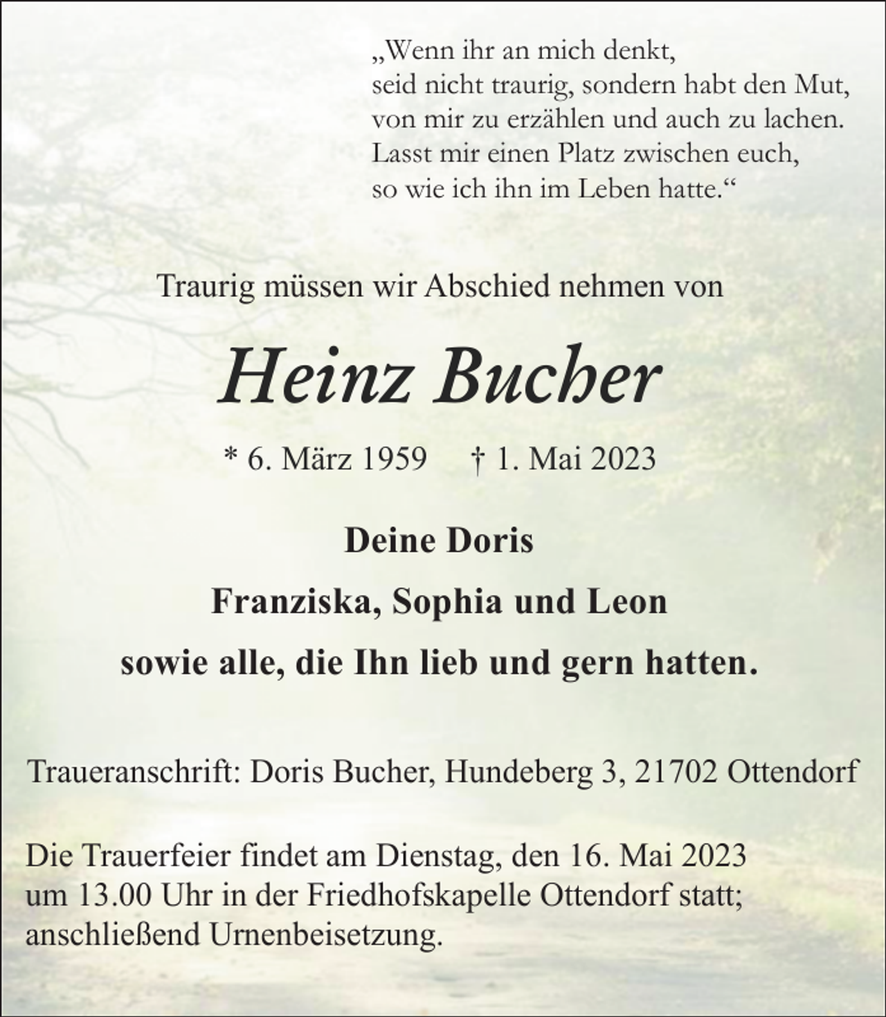 <p>„Wenn ihr an mich denkt,<br />seid nicht traurig, sondern habt den Mut,<br />von mir zu erzählen und auch zu lachen.<br />Lasst mir einen Platz zwischen euch,<br />so wie ich ihn im Leben hatte.“<br />Traurig müssen wir Abschied nehmen von<br />Heinz Bucher<br />* 6. März 1959 † 1. Mai 2023<br />Deine Doris<br />Franziska, Sophia und Leon<br />und alle, die Ihn lieb und gern hatten.<br />Traueranschrift: Doris Bucher, Hundeberg 3, 21702 Ottendorf<br />Die Trauerfeier findet am Dienstag, den 16. Mai 2023<br />um 13.00 Uhr in der Friedhofskapelle Ottendorf statt;<br />anschließend Urnenbeisetzung.</p>