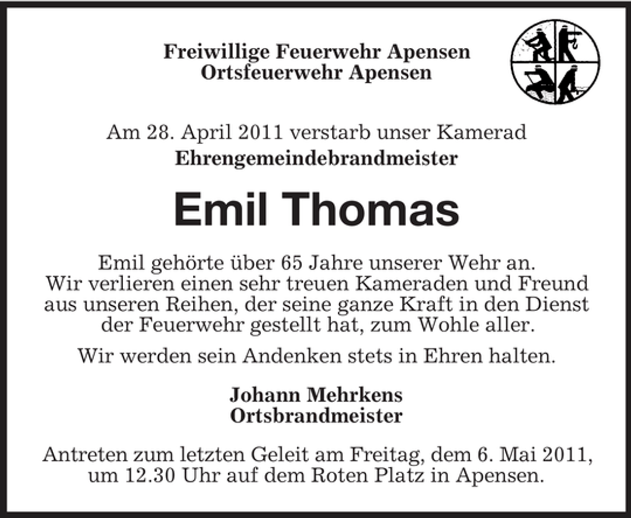 <p>Freiwillige Feuerwehr Apensen Ortsfeuerwehr Apensen Am 28. April 2011 verstarb unser Kamerad Ehrengemeindebrandmeister</p><p>Emil Thomas<br />Emil gehörte über 65 Jahre unserer Wehr an. Wir verlieren einen sehr treuen Kameraden und Freund aus unseren Reihen, der seine ganze Kraft in den Dienst der Feuerwehr gestellt hat, zum Wohle aller. Wir werden sein Andenken stets in Ehren halten. Johann Mehrkens Ortsbrandmeister Antreten zum letzten Geleit am Freitag, dem 6. Mai 2011, um 12.30 Uhr auf dem Roten Platz in Apensen.</p>