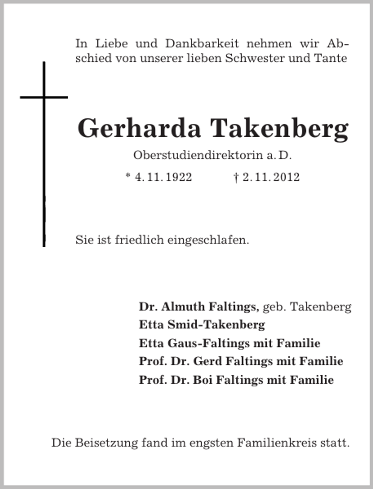 <p>In Liebe und Dankbarkeit nehmen wir Abschied von unserer lieben Schwester und Tante</p><p>Gerharda Takenberg<br />Oberstudiendirektorin a. D.<br />* 4. 11. 1922</p><p>† 2. 11. 2012</p><p>Sie ist friedlich eingeschlafen.</p><p>Dr. Almuth Faltings, geb. Takenberg<br />Etta Smid-Takenberg<br />Etta Gaus-Faltings mit Familie<br />Prof. Dr. Gerd Faltings mit Familie<br />Prof. Dr. Boi Faltings mit Familie</p><p>Die Beisetzung fand im engsten Familienkreis statt.</p>