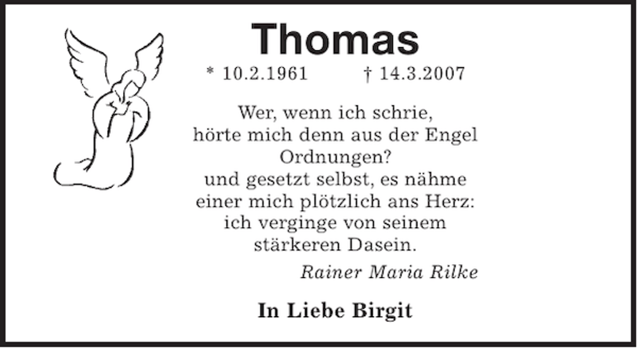 <p>Thomas<br />* 10.2.1961 +14.3.2007</p><p>Wer, wenn ich schrie,<br />hörte mich denn aus der Engel<br />Ordnungen?<br />und gesetzt selbst, es nähme<br />einer mich plötzlich ans Herz:<br />ich verginge von seinem<br />stärkeren Dasein.<br />(Rainer Maria Rilke)</p><p>In Liebe Birgit</p>