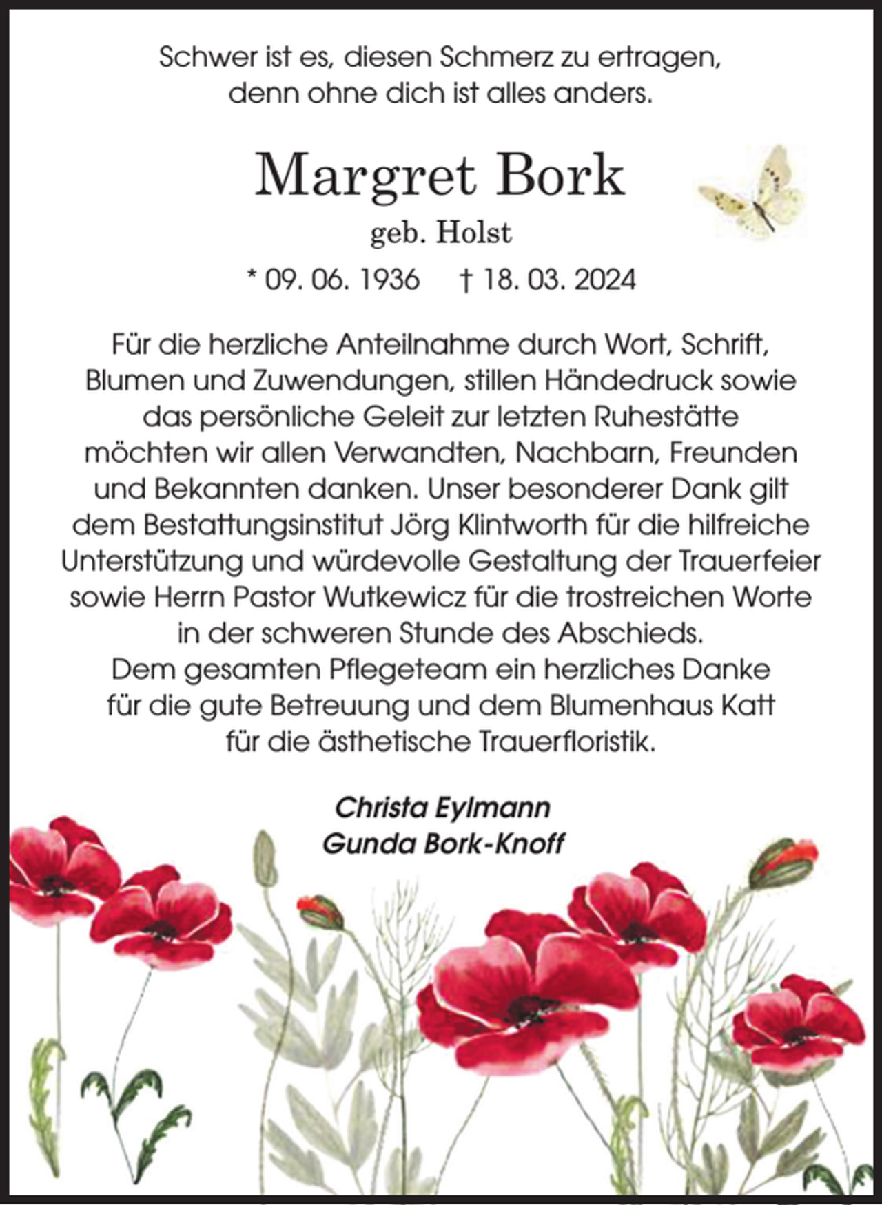 <p>Schwer ist es, diesen Schmerz zu ertragen,<br />denn ohne dich ist alles anders.<br />Margret Bork<br />geb. Holst<br />* 09. 06. 1936 + 18. 03. 2024<br />Für die herzliche Anteilnahme durch Wort, Schrift, Blumen und Zuwendungen,<br />stillen Händedruck sowie das persönliche Geleit zur letzten Ruhestätte<br />möchten wir allen Verwandten, Nachbarn, Freunden und Bekannten danken.<br />Unser besonderer Dank gilt dem Bestattungsinstitut Jörg Klintworth<br />für die hilfreiche Unterstützung und würdevolle Gestaltung der Trauerfeier<br />sowie Herrn Pastor Wutkewicz für die trostreichen Worte in der schweren Stunde des Abschieds.<br />Dem gesamten Pflegeteam ein herzliches Danke für die gute Betreuung<br />und dem Blumenhaus Katt für die ästhetische Trauerfloristik.<br />Christa Eylmann<br />Gunda Bork-Knoff</p>