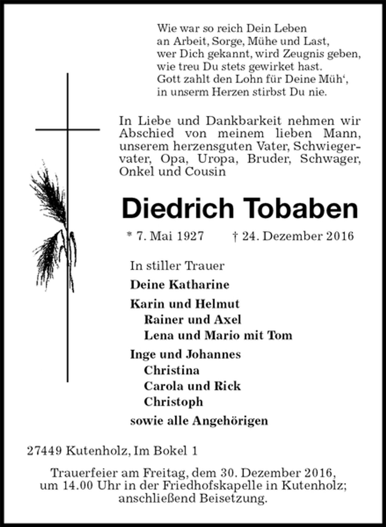 <p>Wie war so reich Dein Leben<br />an Arbeit, Sorge, Mühe und Last,<br />wer Dich gekannt, wird Zeugnis geben,<br />wie treu Du stets gewirket hast.<br />Gott zahlt den Lohn für Deine Müh‘,<br />in unserm Herzen stirbst Du nie.<br />In Liebe und Dankbarkeit nehmen wir Abschied von meinem lieben Mann,<br />unserem herzensguten Vater, Schwiegervater, Opa, Uropa, Bruder, Schwager,<br />Onkel und Cousin<br />Diedrich Tobaben<br />* 7. Mai 1927 † 24. Dezember 2016<br />In stiller Trauer<br />Deine Katharine<br />Karin und Helmut<br />Rainer und Axel<br />Lena und Mario mit Tom<br />Inge und Johannes<br />Christina<br />Carola und Rick<br />Christoph<br />sowie alle Angehörigen<br />27449 Kutenholz, Im Bokel 1<br />Trauerfeier am Freitag, dem 30. Dezember 2016,<br />um 14.00 Uhr in der Friedhofskapelle in Kutenholz;<br />anschließend Beisetzung.</p>