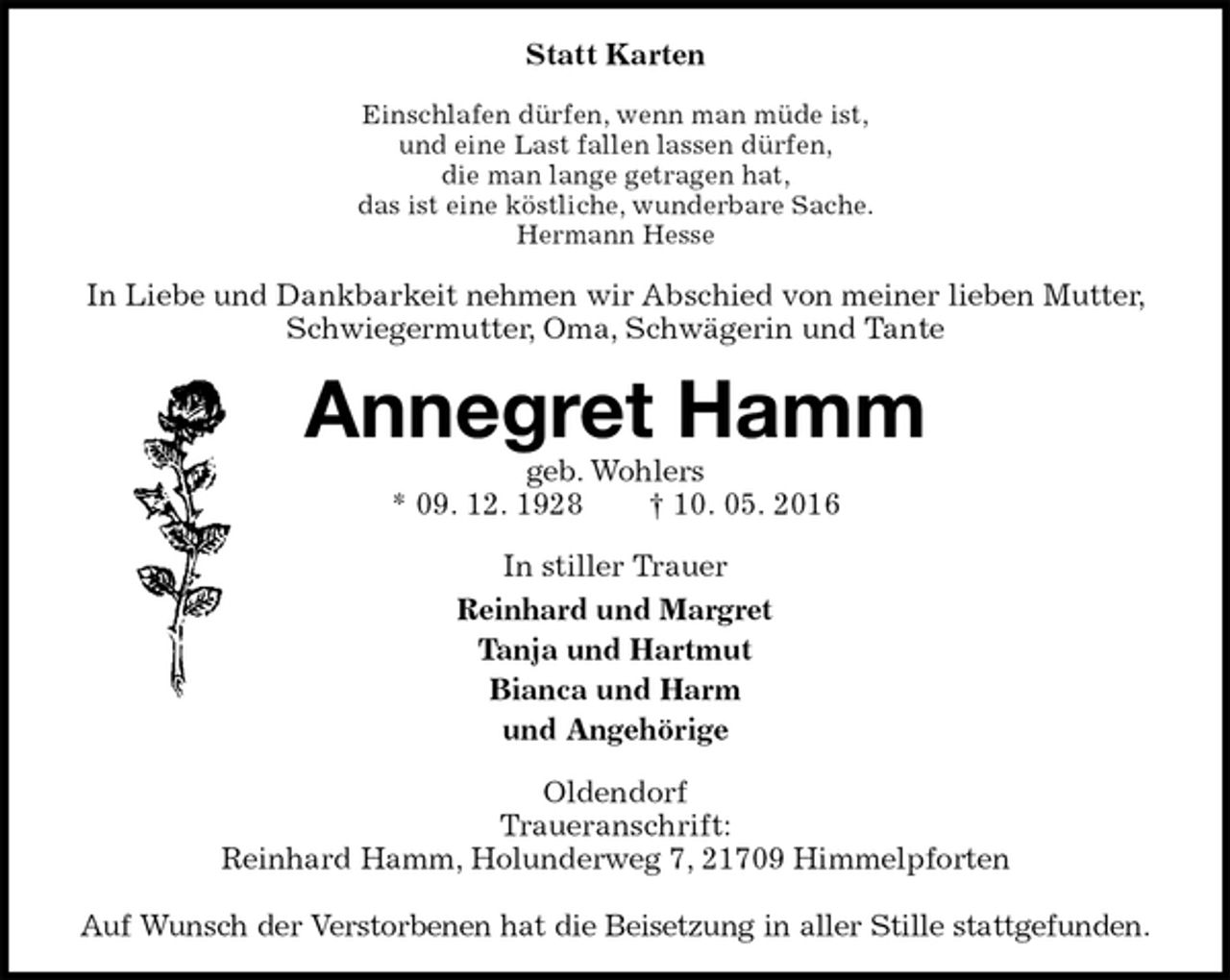 <p>Statt Karten<br />Einschlafen dürfen, wenn man müde ist,<br />und eine Last fallen lassen dürfen,<br />die man lange getragen hat,<br />das ist eine köstliche, wunderbare Sache.<br />Hermann Hesse<br />In Liebe und Dankbarkeit nehmen wir Abschied von meiner lieben Mutter, Schwiegermutter, Oma, Schwägerin und Tante<br />Annegret Hamm<br />geb. Wohlers<br />* 09. 12. 1928 † 10. 05. 2016<br />In stiller Trauer<br />Reinhard und Margret<br />Tanja und Hartmut<br />Bianca und Harm<br />und Angehörige<br />Oldendorf<br />Traueranschrift:<br />Reinhard Hamm, Holunderweg 7, 21709 Himmelpforten</p>
<p>Auf Wunsch der Verstorbenen hat die Beisetzung in aller Stille stattgefunden.</p>