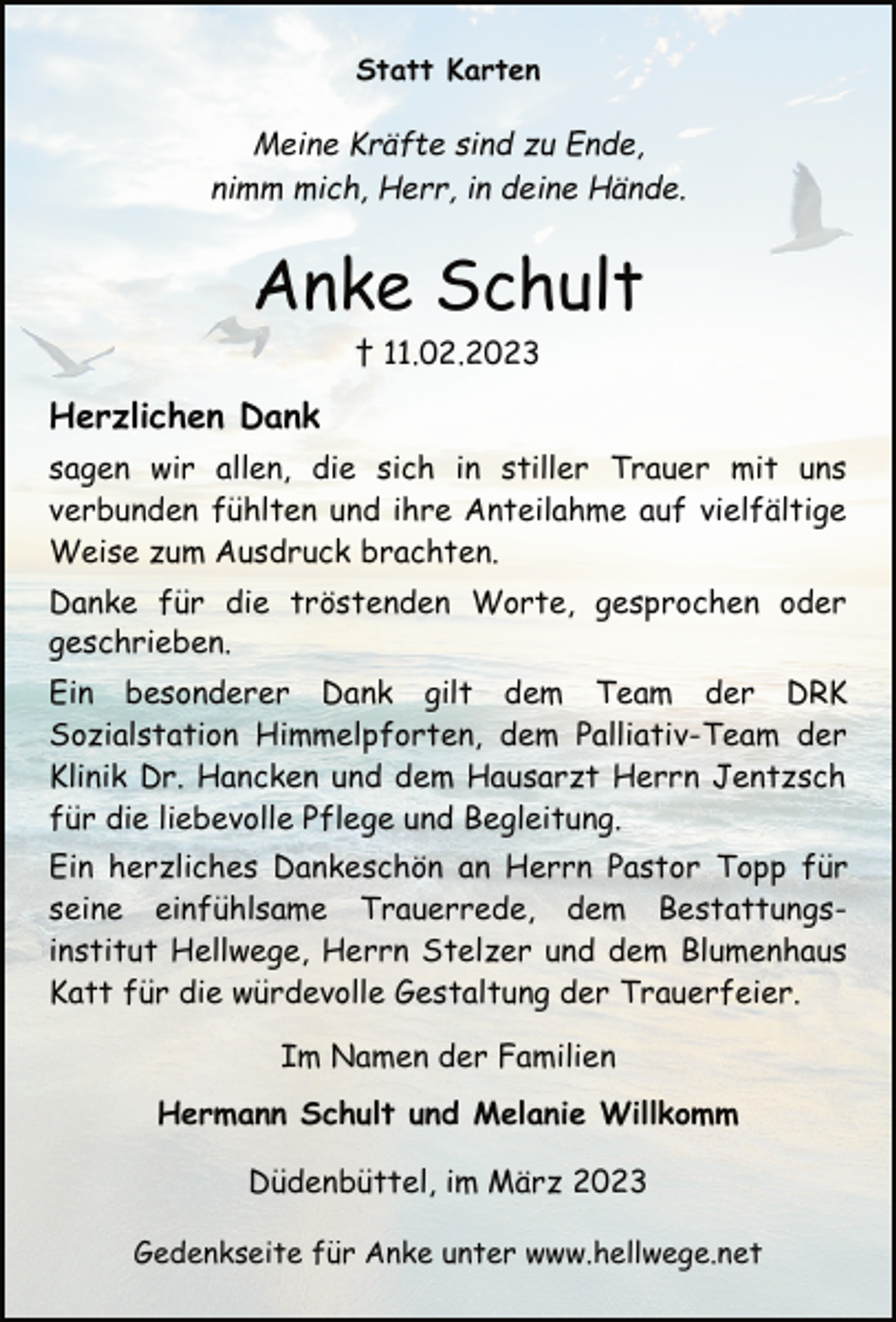 <p>Statt Karten<br />Meine Kräfte sind zu Ende,<br />nimm mich, Herr, in deine Hände.<br />Anke Schult<br />† 11.02.2023<br />Herzlichen Dank<br />sagen wir allen, die sich in stiller Trauer mit uns<br />verbunden fühlten und ihre Anteilahme auf vielfältige<br />Weise zum Ausdruck brachten.<br />Danke für die tröstenden Worte, gesprochen oder<br />geschrieben.<br />Ein besonderer Dank gilt dem Team der DRK<br />Sozialstation Himmelpforten, dem Palliativ-Team der<br />Klinik Dr. Hancken und dem Hausarzt Herrn Jentzsch<br />für die liebevolle Pflege und Begleitung.<br />Ein herzliches Dankeschön an Herrn Pastor Topp für<br />seine einfühlsame Trauerrede, dem Bestattungsinstitut Hellwege, Herrn Stelzer und dem Blumenhaus<br />Katt für die würdevolle Gestaltung der Trauerfeier.<br />Im Namen der Familien<br />Hermann Schult und Melanie Willkomm<br />Düdenbüttel, im März 2023<br />Gedenkseite für Anke unter www.hellwege.net</p>