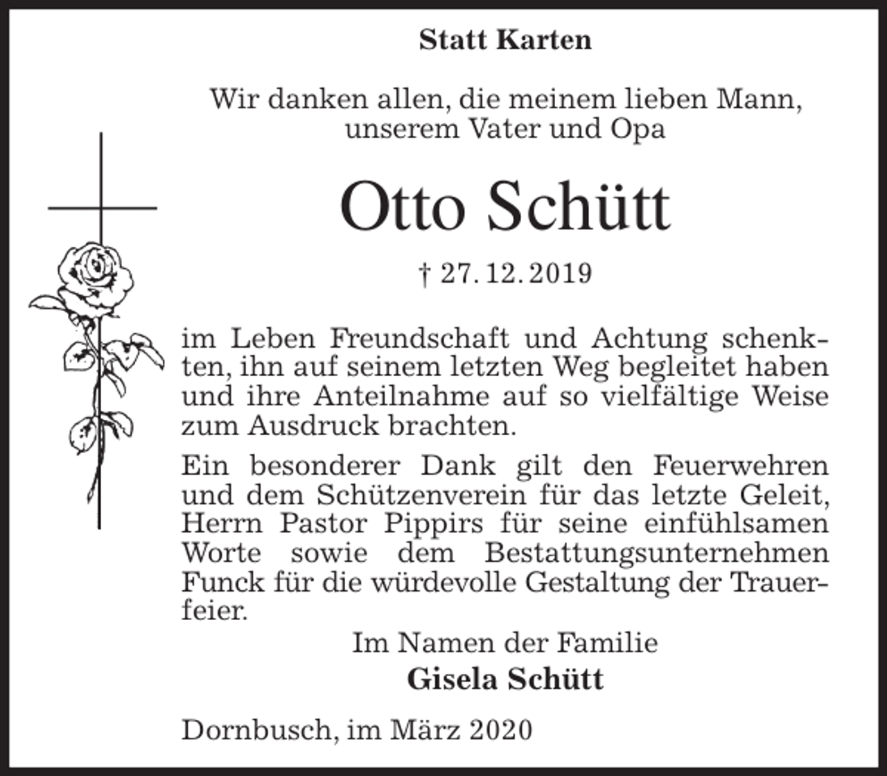 <p>Statt Karten</p>
<p>Wir danken allen, die meinem lieben Mann, unserem Vater und Opa<br />Otto Schütt<br />† 27. 12. 2019<br />im Leben Freundschaft und Achtung schenkten, ihn auf seinem letzten Weg begleitet haben und ihre Anteilnahme auf so vielfältige Weise zum Ausdruck brachten.<br />Ein besonderer Dank gilt den Feuerwehren und dem Schützenverein für das letzte Geleit, Herrn Pastor Pippirs für seine einfühlsamen Worte sowie dem Bestattungsunternehmen Funck für die würdevolle Gestaltung der Trauer-<br />feier.<br />Im Namen der Familie<br />Gisela Schütt<br />Dornbusch, im März 2020</p>