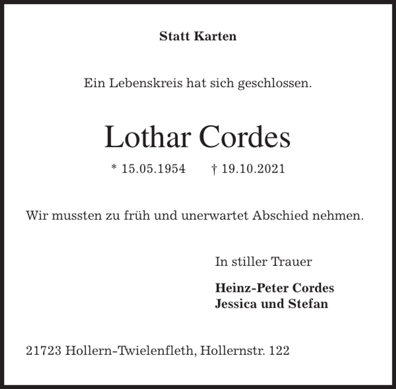 <p>Statt Karten<br />Ein Lebenskreis hat sich geschlossen.<br />Lothar Cordes<br />* 15.05.1954 † 19.10.2021<br />Wir mussten zu früh und unerwartet Abschied nehmen.<br />In stiller Trauer</p>
<p>Heinz-Peter Cordes<br />Jessica und Stefan<br />21723 Hollern-Twielenfleth, Hollernstr. 122</p>