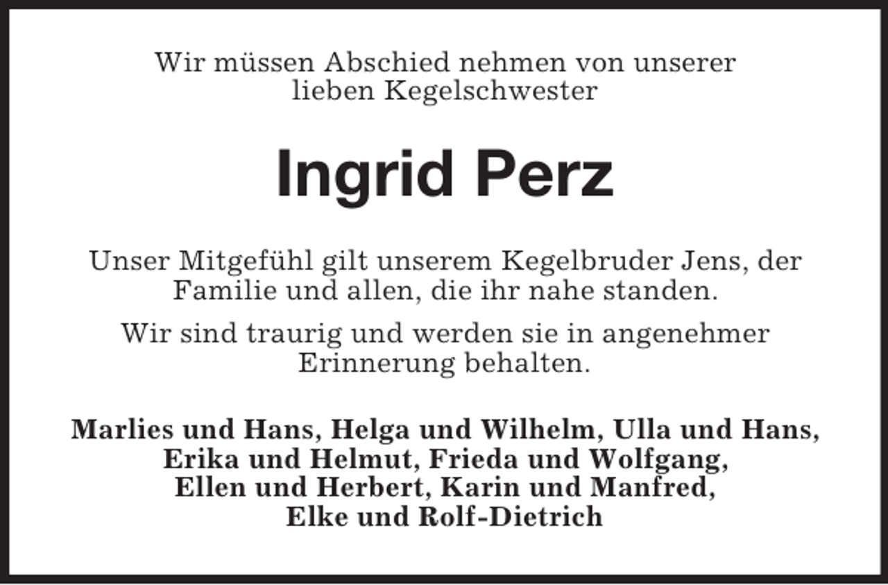 <p>Wir müssen Abschied nehmen von unserer<br />lieben Kegelschwester</p><p>Ingrid Perz<br />Unser Mitgefühl gilt unserem Kegelbruder Jens, der<br />Familie und allen, die ihr nahe standen.<br />Wir sind traurig und werden sie in angenehmer<br />Erinnerung behalten.<br />Marlies und Hans, Helga und Wilhelm, Ulla und Hans,<br />Erika und Helmut, Frieda und Wolfgang,<br />Ellen und Herbert, Karin und Manfred,<br />Elke und Rolf-Dietrich</p>