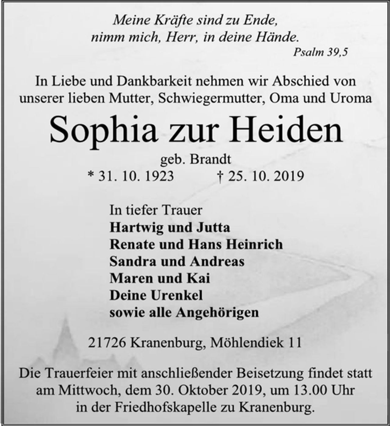 <p>Meine Kräfte sind zu Ende,<br />nimm mich, Herr, in deine Hände.<br />Psalm 39,5<br />In Liebe und Dankbarkeit nehmen wir Abschied von unserer lieben Mutter, Schwiegermutter, Oma und Uroma<br />Sophia zur Heiden<br />geb. Brandt<br />* 31. 10. 1923 † 25. 10. 2019<br />In tiefer Trauer<br />Hartwig und Jutta<br />Renate und Hans Heinrich<br />Sandra und Andreas<br />Maren und Kai<br />Deine Urenkel<br />sowie alle Angehörigen<br />21726 Kranenburg, Möhlendiek 11<br />Die Trauerfeier mit anschließender Beisetzung findet statt<br />am Mittwoch, dem 30. Oktober 2019, um 13.00 Uhr<br />in der Friedhofskapelle zu Kranenburg.</p>