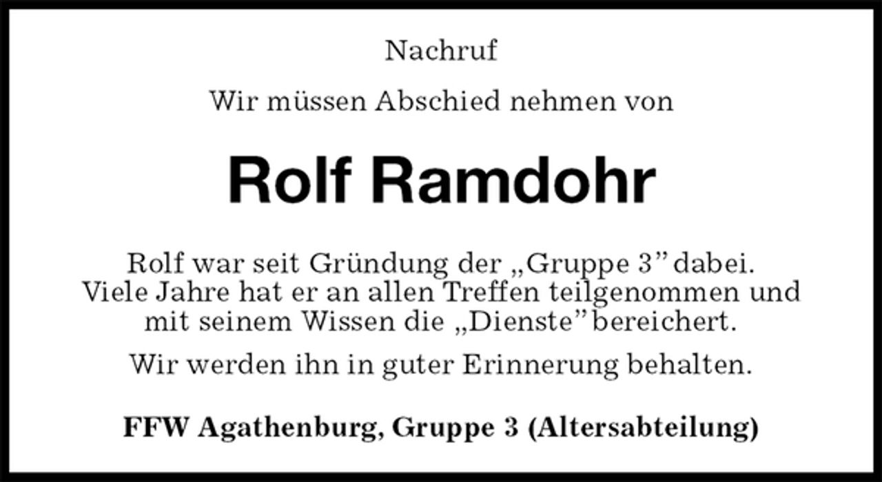 <p>Nachruf<br />Wir müssen Abschied nehmen von<br />Rolf Ramdohr<br />Rolf war seit Gründung der „Gruppe 3” dabei.<br />Viele Jahre hat er an allen Treffen teilgenommen und mit seinem Wissen die „Dienste” bereichert.<br />Wir werden ihn in guter Erinnerung behalten.<br />FFW Agathenburg, Gruppe 3 (Altersabteilung)</p>