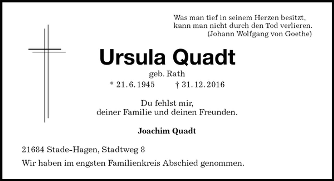 <p>Was man tief in seinem Herzen besitzt,<br />kann man nicht durch den Tod verlieren.<br />(Johann Wolfgang von Goethe)<br />Ursula Quadt<br />geb. Rath<br />* 21. 6. 1945 † 31. 12. 2016<br />Du fehlst mir,<br />deiner Familie und deinen Freunden.<br />Joachim Quadt<br />21684 Stade-Hagen, Stadtweg 8<br />Wir haben im engsten Familienkreis Abschied genommen.</p>