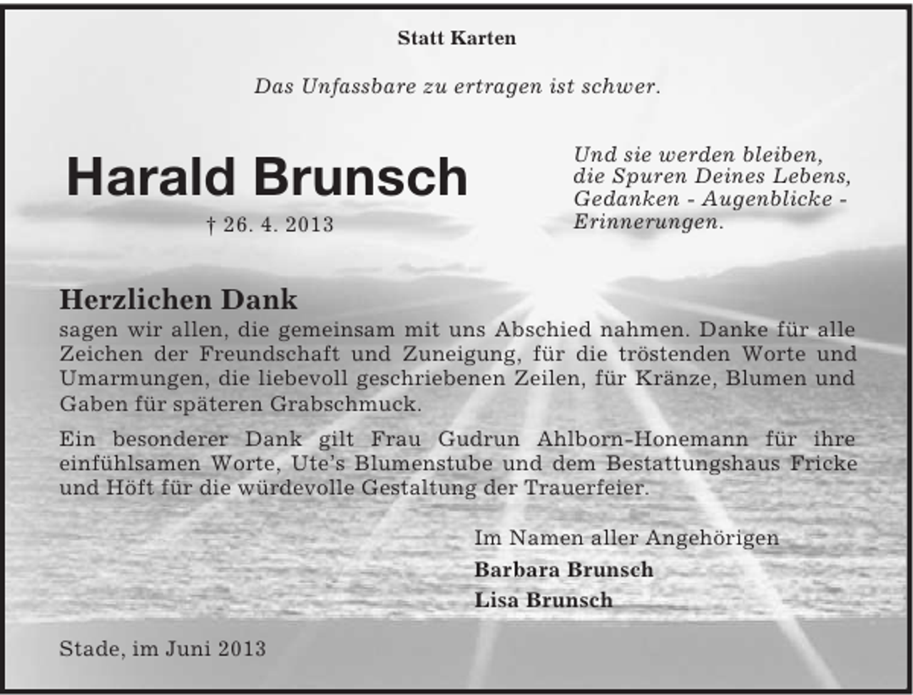 <p>Und sie werden bleiben,<br />die Spuren Deines Lebens,<br />Gedanken - Augenblicke -<br />Erinnerungen.<br />Statt Karten</p><p>Das Unfassbare zu ertragen ist schwer.</p><p>Harald Brunsch<br />† 26. 4. 2013<br />Herzlichen Dank<br />sagen wir allen, die gemeinsam mit uns Abschied nahmen. Danke für alle Zeichen der Freundschaft und Zuneigung, für die tröstenden Worte und Umarmungen, die liebevoll geschriebenen Zeilen, für Kränze, Blumen und Gaben für späteren Grabschmuck.<br />Ein besonderer Dank gilt Frau Gudrun Ahlborn-Honemann für ihre<br />einfühlsamen Worte, Ute’s Blumenstube und dem Bestattungshaus Fricke und Höft für die würdevolle Gestaltung der Trauerfeier.</p><p>Im Namen aller Angehörigen<br />Barbara Brunsch<br />Lisa Brunsch</p><p>Stade, im Juni 2013</p>