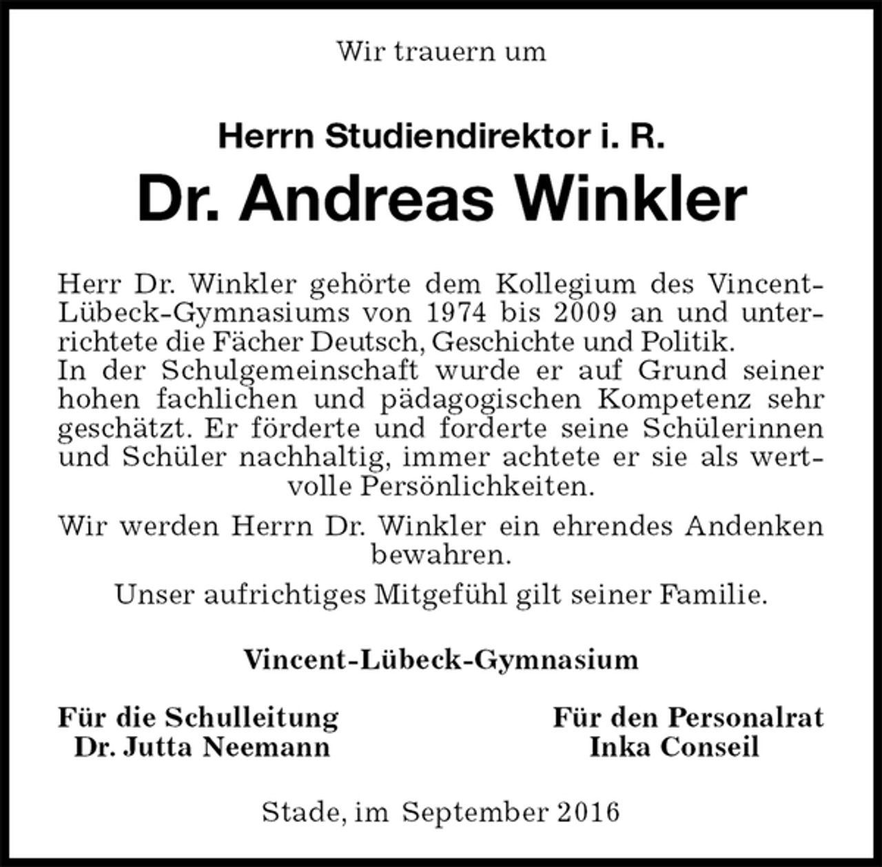 <p>Wir trauern um<br />Stade, im September 2016<br />Herrn Studiendirektor i. R.<br />Dr. Andreas Winkler<br />Vincent-Lübeck-Gymnasium<br />Für die Schulleitung Für den Personalrat<br />Dr. Jutta Neemann Inka Conseil<br />Herr Dr. Winkler gehörte dem Kollegium des Vincent-Lübeck-Gymnasiums von 1974 bis 2009 an und unterrichtete die Fächer Deutsch, Geschichte und Politik.<br />In der Schulgemeinschaft wurde er auf Grund seiner hohen fachlichen und pädagogischen Kompetenz sehr geschätzt. Er förderte und forderte seine Schülerinnen und Schüler nachhaltig, immer achtete er sie als wertvolle Persönlichkeiten.<br />Wir werden Herrn Dr. Winkler ein ehrendes Andenken bewahren.<br />Unser aufrichtiges Mitgefühl gilt seiner Familie.</p>