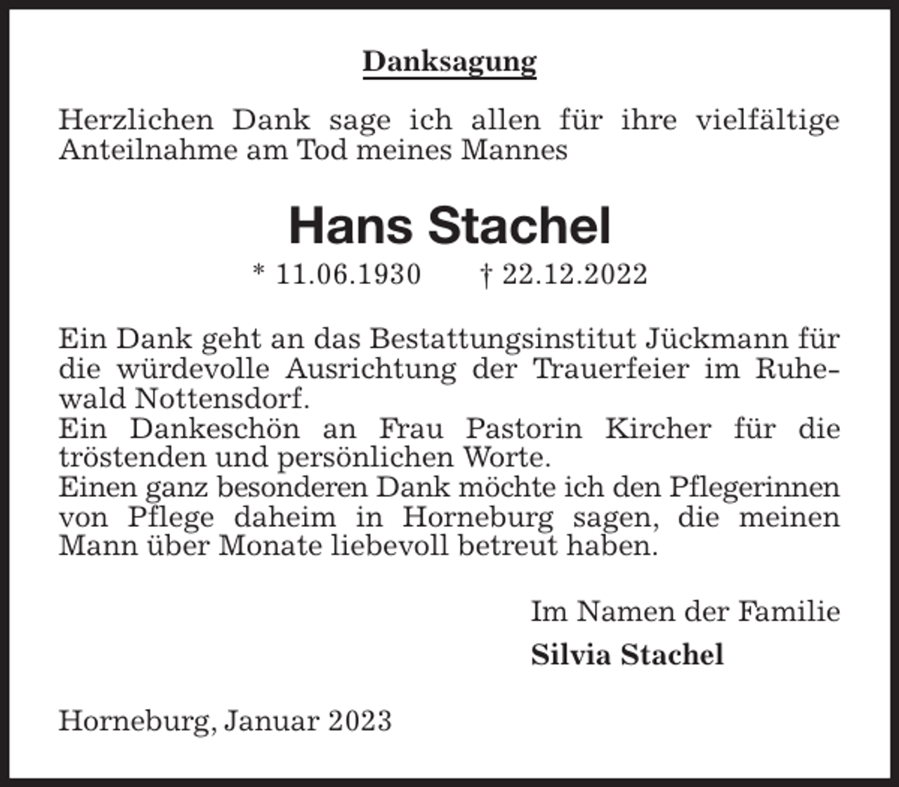 <p>Danksagung<br />Herzlichen Dank sage ich allen für ihre vielfältige<br />Anteilnahme am Tod meines Mannes<br />Hans Stachel<br />* 11.06.1930 † 22.12.2022<br />Ein Dank geht an das Bestattungsinstitut Jückmann für die würdevolle Ausrichtung der Trauerfeier im Ruhewald Nottensdorf.<br />Ein Dankeschön an Frau Pastorin Kircher für die<br />tröstenden und persönlichen Worte.<br />Einen ganz besonderen Dank möchte ich den Pflegerinnen<br />von Pflege daheim in Horneburg sagen, die meinen Mann über Monate liebevoll betreut haben.<br />Im Namen der Familie<br />Silvia Stachel<br />Horneburg, Januar 2023</p>