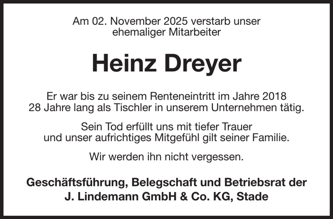 <p>Am 02. November 2025 verstarb unser<br />ehemaliger Mitarbeiter<br />Heinz Dreyer<br />Er war bis zu seinem Renteneintritt im Jahre 2018<br />28 Jahre lang als Tischler in unserem Unternehmen tätig. Sein Tod erfüllt uns mit tiefer Trauer<br />und unser aufrichtiges Mitgefühl gilt seiner Familie.<br />Wir werden ihn nicht vergessen.<br />Geschäftsführung, Belegschaft und Betriebsrat der<br />J. Lindemann GmbH &amp; Co. KG, Stade</p>