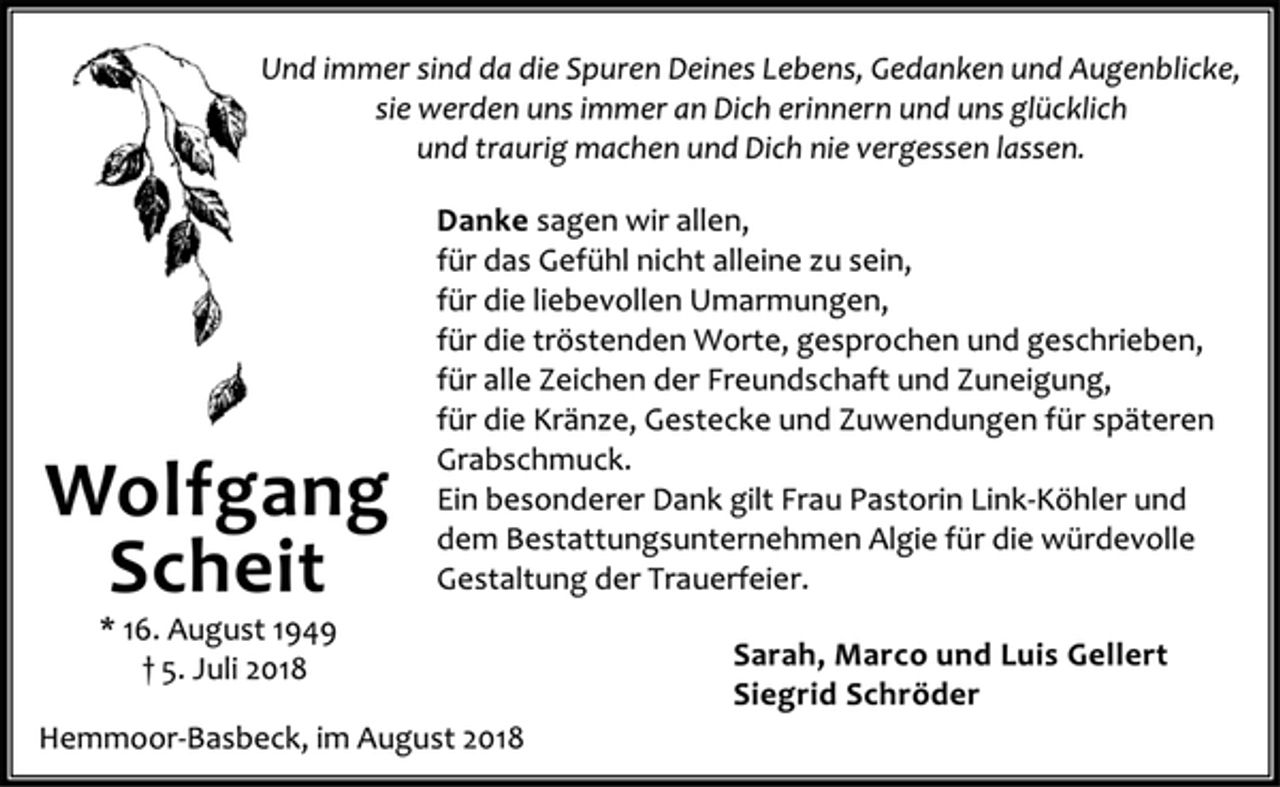 <p>Wolfgang<br />Scheit<br />* 16. August 1949<br />† 5. Juli 2018<br />Und immer sind da die Spuren Deines Lebens, Gedanken und Augenblicke,<br />sie werden uns immer an Dich erinnern und uns glücklich<br />und traurig machen und Dich nie vergessen lassen.<br />Danke sagen wir allen,<br />für das Gefühl nicht alleine zu sein,<br />für die liebevollen Umarmungen,<br />für die tröstenden Worte, gesprochen und geschrieben,<br />für alle Zeichen der Freundschaft und Zuneigung,<br />für die Kränze, Gestecke und Zuwendungen für späteren<br />Grabschmuck.<br />Ein besonderer Dank gilt Frau Pastorin Link-Köhler und<br />dem Bestattungsunternehmen Algie für die würdevolle<br />Gestaltung der Trauerfeier.<br />Sarah, Marco und Luis Gellert<br />Siegrid Schröder<br />Hemmoor-Basbeck, im August 2018</p>