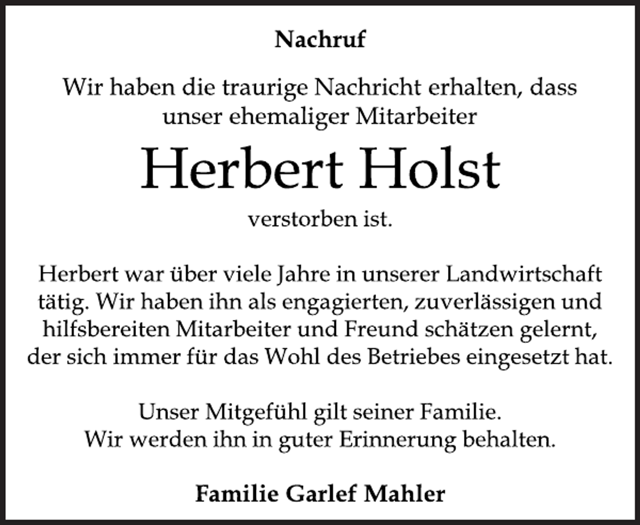 <p>Nachruf<br />Wir haben die traurige Nachricht erhalten, dass<br />unser ehemaliger Mitarbeiter<br />Herbert Holst<br />verstorben ist.<br />Herbert war über viele Jahre in unserer Landwirtschaft<br />tätig. Wir haben ihn als engagierten, zuverlässigen und<br />hilfsbereiten Mitarbeiter und Freund schätzen gelernt,<br />der sich immer für das Wohl des Betriebes eingesetzt hat.<br />Unser Mitgefühl gilt seiner Familie.<br />Wir werden ihn in guter Erinnerung behalten.<br />Familie Garlef Mahler</p>