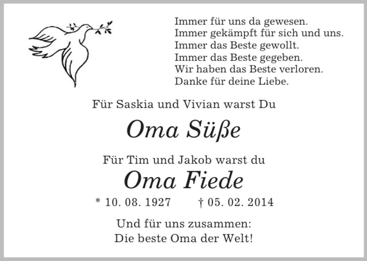<p>Immer für uns da gewesen.<br />Immer gekämpft für sich und uns.<br />Immer das Beste gewollt.<br />Immer das Beste gegeben.<br />Wir haben das Beste verloren.<br />Danke für deine Liebe.<br />Für Saskia und Vivian warst Du<br />Oma Süße<br />Für Tim und Jakob warst du<br />Oma Fiede<br />* 10. 08. 1927 † 05. 02. 2014<br />Und für uns zusammen:<br />Die beste Oma der Welt!</p>