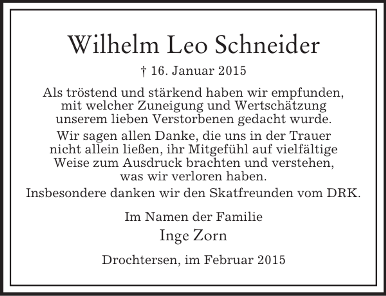 <p>Wilhelm Leo Schneider<br />† 16. Januar 2015<br />Als tröstend und stärkend haben wir empfunden,<br />mit welcher Zuneigung und Wertschätzung<br />unserem lieben Verstorbenen gedacht wurde.<br />Wir sagen allen Danke, die uns in der Trauer<br />nicht allein ließen, ihr Mitgefühl auf vielfältige<br />Weise zum Ausdruck brachten und verstehen,<br />was wir verloren haben.<br />Insbesondere danken wir den Skatfreunden vom DRK.<br />Im Namen der Familie<br />Inge Zorn<br />Drochtersen, im Februar 2015</p>