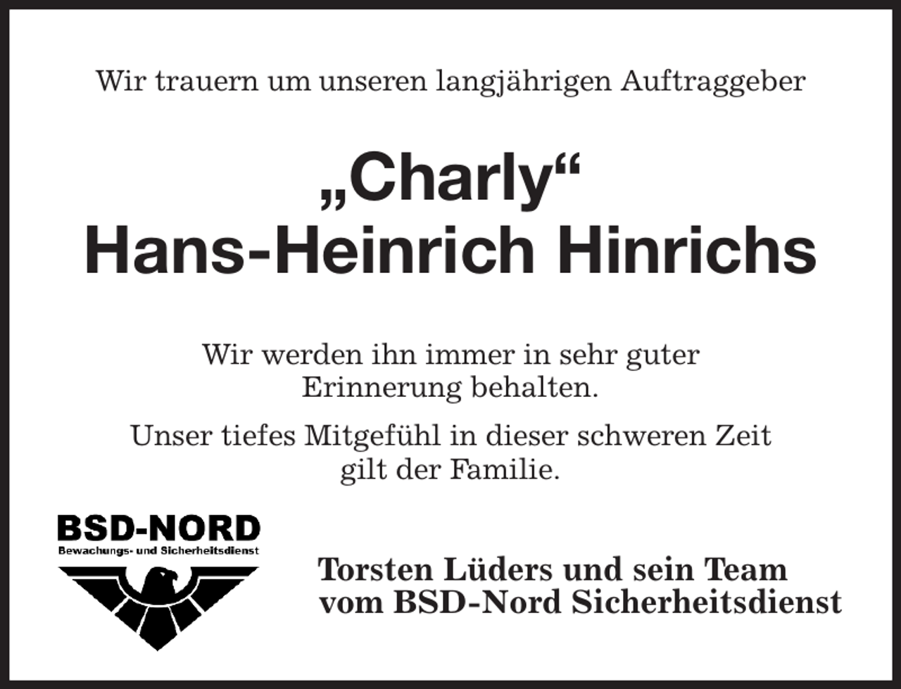 <p>Wir trauern um unseren langjährigen Auftraggeber<br />„Charly“</p><p>Hans-Heinrich Hinrichs<br />Wir werden ihn immer in sehr guter<br />Erinnerung behalten.<br />Unser tiefes Mitgefühl in dieser schweren Zeit<br />gilt der Familie.<br />Torsten Lüders und sein Team<br />vom BSD-Nord Sicherheitsdienst</p>