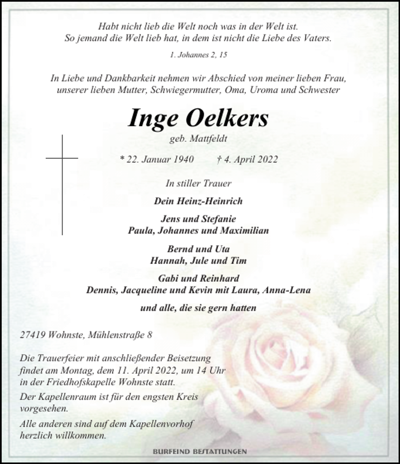 <p>Habt nicht lieb die Welt noch was in der Welt ist.<br />So jemand die Welt lieb hat, in dem ist nicht die Liebe des Vaters.<br />1. Johannes 2, 15<br />In Liebe und Dankbarkeit nehmen wir Abschied von meiner lieben Frau, unserer lieben Mutter, Schwiegermutter, Oma, Uroma und Schwester<br />Inge Oelkers<br />geb. Mattfeldt<br />* 22. Januar 1940 † 4. April 2022<br />In stiller Trauer<br />Dein Heinz-Heinrich<br />Jens und Stefanie<br />Paula, Johannes und Maximilian<br />Bernd und Uta<br />Hannah, Jule und Tim<br />Gabi und Reinhard<br />Dennis, Jacqueline und Kevin mit Laura, Anna-Lena<br />und alle, die sie gern hatten<br />27419 Wohnste, Mühlenstraße 8<br />Die Trauerfeier mit anschließender Beisetzung<br />findet am Montag, dem 11. April 2022, um 14 Uhr<br />in der Friedhofskapelle Wohnste statt.<br />Der Kapellenraum ist für den engsten Kreis<br />vorgesehen.<br />Alle anderen sind auf dem Kapellenvorhof<br />herzlich willkommen.<br />Burfeind Bestattungen</p>